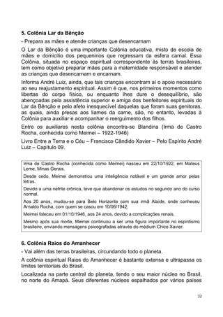 5. Colônia Lar da Bênção
- Prepara as mães e atende crianças que desencarnam
O Lar da Bênção é uma importante Colônia educativa, misto de escola de
mães e domicílio dos pequeninos que regressam da esfera carnal. Essa
Colônia, situada no espaço espiritual correspondente às terras brasileiras,
tem como objetivo preparar mães para a maternidade responsável e atender
as crianças que desencarnam e encarnam.
Informa André Luiz, ainda, que tais crianças encontram aí o apoio necessário
ao seu reajustamento espiritual. Assim é que, nos primeiros momentos como
libertas do corpo físico, ou enquanto lhes dure o desequilíbrio, são
abençoadas pela assistência superior e amiga dos benfeitores espirituais do
Lar da Bênção e pelo afeto inesquecível daquelas que foram suas genitoras,
as quais, ainda presas aos liames da carne, são, no entanto, levadas à
Colônia para auxiliar e acompanhar o reerguimento dos filhos.
Entre os auxiliares nesta colônia encontra-se Blandina (Irma de Castro
Rocha, conhecida como Meimei – 1922-1946)
Livro Entre a Terra e o Céu – Francisco Cândido Xavier – Pelo Espírito André
Luiz – Capítulo 09.
Irma de Castro Rocha (conhecida como Meimei) nasceu em 22/10/1922, em Mateus
Leme, Minas Gerais.
Desde cedo, Meimei demonstrou uma inteligência notável e um grande amor pelas
letras.
Devido a uma nefrite crônica, teve que abandonar os estudos no segundo ano do curso
normal.
Aos 20 anos, mudou-se para Belo Horizonte com sua irmã Alaíde, onde conheceu
Arnaldo Rocha, com quem se casou em 10/06/1942.
Meimei faleceu em 01/10/1946, aos 24 anos, devido a complicações renais.
Mesmo após sua morte, Meimei continuou a ser uma figura importante no espiritismo
brasileiro, enviando mensagens psicografadas através do médium Chico Xavier.
6. Colônia Raios do Amanhecer
- Vai além das terras brasileiras, circundando todo o planeta.
A colônia espiritual Raios do Amanhecer é bastante extensa e ultrapassa os
limites territoriais do Brasil.
Localizada na parte central do planeta, tendo o seu maior núcleo no Brasil,
no norte do Amapá. Seus diferentes núcleos espalhados por vários países
32
 