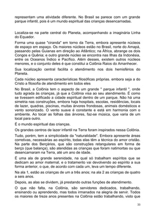representam uma atividade diferente. No Brasil se parece com um grande
parque infantil, pois é um mundo espiritual das crianças desencarnadas.
Localiza-se na parte central do Planeta, acompanhando a imaginária Linha
do Equador.
Forma uma quase "ciranda" em torno da Terra, embora apresente núcleos
de espaço em espaço. Os maiores núcleos estão no Brasil, norte do Amapá,
passando pelas Guianas em direção ao Atlântico; na África, abrange os dois
Congos e Quênia; e outro grande núcleo se encontra nas Ilhas da Indonésia,
entre os Oceanos Índico e Pacífico. Além desses, existem outros núcleos
menores, e o conjunto deles é que constitui a Colônia Raios do Amanhecer.
Sua localização central facilita o atendimento nos dois hemisférios do
Planeta.
Cada núcleo apresenta características filosóficas próprias. embora seja a do
Cristo a filosofia de atendimento em todos eles
No Brasil, a Colônia tem o aspecto de um grande " parque infantil ", onde
tudo agrada às crianças, já que a Colônia visa ao seu atendimento. É como
se tivessem edificado a cidade espiritual dentro de um parque. Não há uma
simetria nas construções, embora haja hospitais, escolas, residências, locais
de lazer, quadras, piscinas, muitas árvores frondosas, animais domésticos e
vento sonorizado. O vento suave é constante e está em harmonia com o
ambiente. Ao tocar as folhas das árvores, faz-se música, que varia de um
local para outro.
É o mundo espiritual das crianças.
Os grandes centros de lazer infantil na Terra foram inspirados nessa Colônia.
Tudo, porém, tem a simplicidade da "naturalidade". Embora apresente áreas
corretivas, necessárias ao espírito, todas elas têm a técnica do amor cristão.
Na parte dos Berçários, que são construções retangulares em forma de
berço (que balança), são atendidas as crianças que foram natimortas ou que
desencarnaram na Terra, até um ano de idade.
É uma ala de grande serenidade, na qual só trabalham espíritos que se
dedicam ao amor maternal, e o tratamento vai devolvendo ao espírito a sua
forma anterior, o que, de acordo com cada um, leva um tempo diferente.
Na ala 1, estão as crianças de um a três anos; na ala 2 as crianças de quatro
a seis anos.
Depois, as alas se dividem, já prestando outras funções de atendimento.
O que não falta, na Colônia, são servidores dedicados, trabalhando,
ensinando ou aprendendo, mas todos irmanados na alegria de servir. Todos
os maiores de treze anos presentes na Colônia estão trabalhando, visto que
33
 