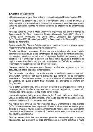 8. Colônia do Abacateiro
- Colônia que abrange a área sobre a nossa cidade de Rondonópolis – MT.
Abrangendo os estados de Goiás e Mato Grosso, esta Cidade Espiritual é
toda cercada por abacateiros e desenvolve técnicas e atendimentos renais,
tanto no períspirito quanto no auxílio a todos os processos de enfermidade
renal.
Abrange parte de Goiás e Mato Grosso na região que fica entre o distrito de
Aparecida do Rio Claro, próximo a Montes Claros de Goiás (GO), Barra do
Garças (MT), Primavera do Leste (MT), Chapada dos Guimarães
(MT), Cuiabá (MT), Rondonópolis (MT) e Bom Jardim de Goiás (GO), como
pontos de referência.
Aparecida do Rio Claro e Cuiabá são seus pontos extremos a leste e oeste,
respectivamente. É toda cercada de abacateiros.
Cidade espiritual, apresenta todas as características de uma cidade
acolhedora e agradável. Suas construções se espalham de forma harmônica,
em amplas avenidas arborizadas e algumas floridas. A presença de "
aeróbus " e " ultraleves" é comum em toda parte, levando e trazendo os
espíritos que trabalham ou que são assistidos na Colônia e também na
locomoção necessária aos seus diversos setores.
No setor residencial, as casas têm o formato de abacate, destacando, no seu
conjunto, um efeito especial e interessante.
De cor verde, ora claro, ora mais escuro, o ambiente assume aspecto
encantador, completo por suave claridade, que também ali se apresenta
esverdeada. Essas casas servem de morada aos trabalhadores temporários
da Colônia, os quais podem ficar morando ali, enquanto estiverem em
funções nela.
Há o setor Educandário, onde existem estudos e aperfeiçoamento para o
desempenho de tarefas e também aprimoramento espiritual, no qual são
ministrados vários cursos, todos muito concorridos.
Na área Hospitalar, há grande movimentação. É muito extensa e dividida em
várias modalidades de atendimento, onde cada espírito ali assistido recebe
assistência de acordo com sua necessidade.
Na região que envolve os rios Piranhas (GO), Diamantino e das Garças
(MT), há uma extensa área agropastoril, com muitas lavouras, muito gado,
cavalos e muares, muitos espíritos trabalhando nesse setor, que apresenta
características diferentes das que são realizadas na terra, mas que atendem
aos objetivos da Colônia.
Bem ao centro dela, há uma extensa planície contornada por frondosos
abacateiros, que parecem ter sido plantados ali, de forma artística e muito
35
 