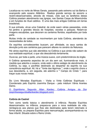 Localiza-se no norte de Minas Gerais, passando pelo extremo sul da Bahia e
avançando pelo oceano Atlântico. Realiza grande serviço de socorro a
recém-desencarnados, através de missas, visto que os tarefeiros dessa
Colônia prestam atendimento nas Igrejas, nas Santas Casas de Misericórdia
e em funções de ritual católico. É uma das mais antigas Colônias em terras
brasileiras.
Á sua entrada, vê-se uma Catedral, de onde saem várias passarelas, onde
há jardins e grandes blocos de hospitais, escolas e parques. Notam-se
imagens esculpidas, que decoram os canteiros floridos, espalhados por toda
parte.
Muitas irmãs de caridade se movimentam por toda Colônia, atendendo às
necessidades de todos.
Os espíritos convalescentes buscam, por afinidade, os seus santos de
devoção junto aos canteiros,que parecem altares no cenário da Natureza.
Há vários espíritos que são atendidos na Colônia e que ainda não sabem de
sua realidade espiritual, o que vão descobrindo lentamente.
Ouve-se, por toda a parte, uma música suave, com predominância do órgão.
A Colônia apresenta aspectos de um dia sem sol, iluminando-se mais, à
medida que adentra o oceano, onde está o último estágio de atendimento da
Colônia, ou seja, o pavilhão destinado ao despertar do espírito na sua
consciência espiritual. Ali, há a " fonte das lágrimas ", onde o espírito chora a
sua descoberta, e, em seguida, ele adentra o " Campo do Cristo ", para
traçar suas novas metas.
Do Livro Moradas Espirituais - Visita a Vinte Colônias Espirituais -
Coordenado pelo Espírito Joaninha Darque - pela médium Vânia Arantes
Damo.
O Espiritismo Segundo Allan Kardec: Colônia Amigos da Dor
(espiritisosegundoallankardec.blogspot.com)
Colônia de Castrel
Tem como tarefa básica o atendimento à infância. Recebe Espíritos
desencarnados na infância, prepara-os para a nova realidade da vida,
reintegra-os aos planos que lhes são destinados após terem retornado à
forma adulta, ou prepara Espíritos para reencarnação, acompanhando-os na
fase infantil. Situada sobre o Reino Unido.
37
 