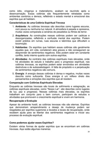 como ódio, vingança e materialismo, acabam se reunindo após a
desencarnação. Essas colônias são frequentemente retratadas como
ambientes sombrios e densos, refletindo o estado mental e emocional dos
espíritos que ali habitam.
Características de uma Colônia Espiritual Trevosa
1. Ambiente: As colônias trevosas são descritas como lugares escuros,
com pouca ou nenhuma luz natural. A atmosfera é pesada e opressiva,
muitas vezes comparada a cenários de pesadelos ou filmes de terror.
2. Arquitetura: As construções nessas colônias podem ser caóticas e
desorganizadas, refletindo a confusão mental dos espíritos. Podem
existir prédios em ruínas, ruas escuras e labirintos que dificultam a
locomoção.
3. Habitantes: Os espíritos que habitam essas colônias são geralmente
aqueles que, em vida, cometeram atos graves e não conseguiram se
desprender de sentimentos negativos. Eles podem estar em constante
conflito, tanto interno quanto com outros espíritos.
4. Atividades: Ao contrário das colônias espirituais mais elevadas, onde
há atividades de estudo e trabalho para o progresso espiritual, nas
colônias trevosas, os espíritos podem estar envolvidos em atividades
destrutivas e de autossabotagem. A falta de propósito e a perpetuação
de sentimentos negativos são comuns.
5. Energia: A energia dessas colônias é densa e negativa, muitas vezes
descrita como sufocante. Essa energia é um reflexo direto dos
pensamentos e emoções dos espíritos que ali residem.
Comparação com Colônias Espirituais Elevadas
Enquanto as colônias trevosas são locais de sofrimento e estagnação, as
colônias espirituais elevadas, como “Nosso Lar”, são descritas como lugares
de luz, paz e progresso. Nessas colônias mais elevadas, os espíritos
trabalham em conjunto para o bem comum, participam de estudos e
atividades que promovem o crescimento espiritual e vivem em harmonia.
Recuperação e Evolução
Apesar do ambiente hostil, as colônias trevosas não são eternas. Espíritos
que demonstram arrependimento e desejo de mudança podem ser
resgatados por espíritos superiores e levados a locais de recuperação, onde
recebem ajuda para se libertar dos sentimentos negativos e iniciar seu
processo de evolução espiritual.
Como podemos ajudar esses Espíritos?
Existem várias formas de ajudar espíritos que se encontram em colônias
trevosas. Aqui estão algumas maneiras:
39
 