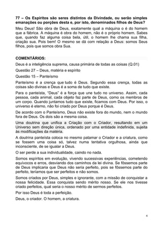 77 – Os Espíritos são seres distintos da Divindade, ou serão simples
emanações ou porções desta e, por isto, denominados filhos de Deus?
Meu Deus! São obra de Deus, exatamente qual a máquina o é do homem
que a fábrica. A máquina é obra do homem, não é o próprio homem. Sabes
que, quando faz alguma coisa bela, útil, o homem lhe chama sua filha,
criação sua. Pois bem! O mesmo se dá com relação a Deus: somos Seus
filhos, pois que somos obra Sua.
COMENTÁRIOS:
Deus é a inteligência suprema, causa primária de todas as coisas (Q.01)
Questão 27 – Deus, matéria e espírito
Questão 15 – Panteísmo
Panteísmo é a crença que tudo é Deus. Segundo essa crença, todas as
coisas são divinas e Deus é a soma de tudo que existe.
Para o panteísta, “Deus” é a força que une tudo no universo. Assim, cada
pessoa, cada animal, cada objeto faz parte de Deus, como os membros de
um corpo. Quando juntamos tudo que existe, ficamos com Deus. Por isso, o
universo é eterno, não foi criado por Deus porque é Deus.
De acordo com o Panteísmo, Deus não existe fora do mundo, nem o mundo
fora de Deus. Os dois são a mesma coisa.
Uma doutrina que unifica a Criação com o Criador, resultando em um
Universo sem direção única, ordenado por uma entidade indefinida, sujeita
às modificações da matéria.
A doutrina panteísta coloca no mesmo patamar o Criador e a criatura, como
se fossem uma coisa só, talvez numa tentativa orgulhosa, ainda que
inconsciente, de se igualar a Deus.
O ser perde a sua individualidade, caindo no nada.
Somos espíritos em evolução, vivendo sucessivas experiências, cometendo
equívocos e erros, desviando dos caminhos da lei divina. Se fôssemos parte
de Deus implicaria que Deus não seria perfeito, pois se fôssemos parte do
perfeito, teríamos que ser perfeitos e não somos.
Somos criados por Deus, simples e ignorante, com a missão de conquistar a
nossa felicidade. Essa conquista sendo mérito nosso. Se ele nos tivesse
criado perfeitos, qual seria o nosso mérito de sermos perfeitos.
Por isso Deus é toda a perfeição.
Deus, o criador. O homem, a criatura.
4
 