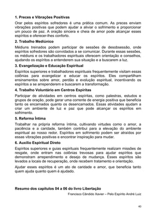 1. Preces e Vibrações Positivas
Orar pelos espíritos sofredores é uma prática comum. As preces enviam
vibrações positivas que podem ajudar a aliviar o sofrimento e proporcionar
um pouco de paz. A oração sincera e cheia de amor pode alcançar esses
espíritos e oferecer-lhes conforto.
2. Trabalho Mediúnico
Médiuns treinados podem participar de sessões de desobsessão, onde
espíritos sofredores são convidados a se comunicar. Durante essas sessões,
os médiuns e os trabalhadores espirituais oferecem orientação e conselhos,
ajudando os espíritos a entenderem sua situação e a buscarem a luz.
3. Evangelização e Educação Espiritual
Espíritos superiores e trabalhadores espirituais frequentemente visitam essas
colônias para evangelizar e educar os espíritos. Eles compartilham
ensinamentos sobre amor, perdão e evolução espiritual, incentivando os
espíritos a se arrependerem e buscarem a transformação.
4. Trabalho Voluntário em Centros Espíritas
Participar de atividades em centros espíritas, como palestras, estudos e
grupos de oração, pode gerar uma corrente de energia positiva que beneficia
tanto os encarnados quanto os desencarnados. Essas atividades ajudam a
criar um ambiente de luz e paz que pode alcançar os espíritos em
sofrimento.
5. Reforma Íntima
Trabalhar na própria reforma íntima, cultivando virtudes como o amor, a
paciência e a caridade, também contribui para a elevação do ambiente
espiritual ao nosso redor. Espíritos em sofrimento podem ser atraídos por
essas vibrações positivas e encontrar inspiração para mudar.
6. Auxílio Espiritual Direto
Espíritos superiores e guias espirituais frequentemente realizam missões de
resgate, onde entram nas colônias trevosas para ajudar espíritos que
demonstram arrependimento e desejo de mudança. Esses espíritos são
levados a locais de recuperação, onde recebem tratamento e orientação.
Ajudar esses espíritos é um ato de caridade e amor, que beneficia tanto
quem ajuda quanto quem é ajudado.
Resumo dos capítulos 04 a 06 do livro Libertação
Francisco Cândido Xavier – Pelo Espírito André Luiz
40
 
