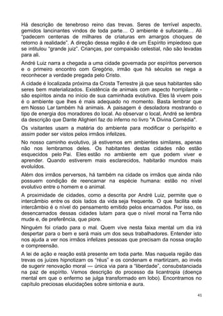 Há descrição de tenebroso reino das trevas. Seres de terrível aspecto,
gemidos lancinantes vindos de toda parte… O ambiente é sufocante… Ali
“padecem centenas de milhares de criaturas em amargos choques de
retorno à realidade”. A direção dessa região é de um Espírito impiedoso que
se intitulou “grande juiz”. Crianças, por compaixão celestial, não são levadas
para ali.
André Luiz narra a chegada a uma cidade governada por espíritos perversos
e o primeiro encontro com Gregório, irmão que há séculos se nega a
reconhecer a verdade pregada pelo Cristo.
A cidade é localizada próxima da Crosta Terrestre já que seus habitantes são
seres bem materializados. Existência de animais com aspecto horripilante -
são espíritos ainda no início de sua caminhada evolutiva. Eles lá vivem pois
é o ambiente que lhes é mais adequado no momento. Basta lembrar que
em Nosso Lar também há animais. A paisagem é desoladora mostrando o
tipo de energia dos moradores do local. Ao observar o local, André se lembra
da descrição que Dante Alighieri faz do inferno no livro "A Divina Comédia".
Os visitantes usam a matéria do ambiente para modificar o períspirito e
assim poder ser vistos pelos irmãos infelizes.
No nosso caminho evolutivo, já estivemos em ambientes similares, apenas
não nos lembramos deles. Os habitantes destas cidades não estão
esquecidos pelo Pai. Eles estão no ambiente em que podem viver e
aprender. Quando estiverem mais esclarecidos, habitarão mundos mais
evoluídos.
Além dos irmãos perversos, há também na cidade os irmãos que ainda não
possuem condição de reencarnar na espécie humana: estão no nível
evolutivo entre o homem e o animal.
A proximidade de cidades, como a descrita por André Luiz, permite que o
intercâmbio entre os dois lados da vida seja frequente. O que facilita este
intercâmbio é o nível do pensamento emitido pelos encarnados. Por isso, os
desencarnados dessas cidades lutam para que o nível moral na Terra não
mude e, de preferência, que piore.
Ninguém foi criado para o mal. Quem vive nesta faixa mental um dia irá
despertar para o bem e será mais um dos seus trabalhadores. Entender isto
nos ajuda a ver nos irmãos infelizes pessoas que precisam da nossa oração
e compreensão.
A lei de ação e reação está presente em toda parte. Mas naquela região das
trevas os juízes hipnotizam os “réus” e os condenam e martirizam, ao invés
de sugerir renovação moral — única via para a “liberdade”, consubstanciada
na paz de espírito. Vemos descrição do processo da licantropia (doença
mental em que o enfermo se julga transformado em lobo). Encontramos no
capítulo preciosas elucidações sobre sintonia e aura.
41
 
