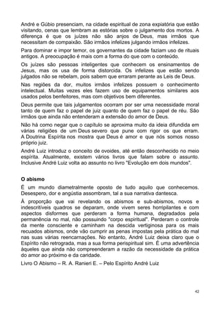 André e Gúbio presenciam, na cidade espiritual de zona expiatória que estão
visitando, cenas que lembram as estórias sobre o julgamento dos mortos. A
diferença é que os juízes não são anjos de Deus, mas irmãos que
necessitam de compaixão. São irmãos infelizes julgando irmãos infelizes.
Para dominar e impor temor, os governantes da cidade faziam uso de rituais
antigos. A preocupação é mais com a forma do que com o conteúdo.
Os juízes são pessoas inteligentes que conhecem os ensinamentos de
Jesus, mas os usa de forma distorcida. Os infelizes que estão sendo
julgados não se rebelam, pois sabem que erraram perante as Leis de Deus.
Nas regiões da dor, muitos irmãos infelizes possuem o conhecimento
intelectual. Muitas vezes eles fazem uso de equipamentos similares aos
usados pelos benfeitores, mas com objetivos bem diferentes.
Deus permite que tais julgamentos ocorram por ser uma necessidade moral
tanto de quem faz o papel de juiz quanto de quem faz o papel de réu. São
irmãos que ainda não entenderam a extensão do amor de Deus.
Não há como negar que o capítulo se aproxima muito da ideia difundida em
várias religiões de um Deus severo que pune com rigor os que erram.
A Doutrina Espírita nos mostra que Deus é amor e que nós somos nosso
próprio juiz.
André Luiz introduz o conceito de ovoides, até então desconhecido no meio
espírita. Atualmente, existem vários livros que falam sobre o assunto.
Inclusive André Luiz volta ao assunto no livro "Evolução em dois mundos".
O abismo
É um mundo diametralmente oposto de tudo aquilo que conhecemos.
Desespero, dor e angústia assombram, tal a sua narrativa dantesca.
À proporção que vai revelando os abismos e sub-abismos, novos e
indescritíveis quadros se deparam, onde vivem seres horripilantes e com
aspectos disformes que perderam a forma humana, degradados pela
permanência no mal, não possuindo "corpo espiritual". Perderam o controle
da mente consciente e caminham na descida vertiginosa para os mais
recuados abismos, onde vão cumprir as penas impostas pela prática do mal
nas suas várias reencarnações. No entanto, André Luiz deixa claro que o
Espírito não retrograda, mas a sua forma perispiritual sim. É uma advertência
àqueles que ainda não compreenderam a razão da necessidade da prática
do amor ao próximo e da caridade.
Livro O Abismo – R. A. Ranieri E. – Pelo Espírito André Luiz
42
 