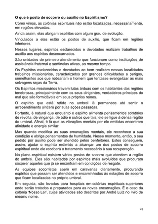 O que é posto de socorro ou auxílio no Espiritismo?
Como vimos, as colônias espirituais não estão localizadas, necessariamente,
em regiões elevadas.
Ainda assim, elas abrigam espíritos com algum grau de evolução.
Vinculados a elas estão os postos de auxílio, que ficam em regiões
inferiores.
Nesses lugares, espíritos esclarecidos e devotados realizam trabalhos de
auxílio aos espíritos desencarnados.
São unidades de primeiro atendimento que funcionam como instituições de
assistência fraternal e sentinelas ativas, ao mesmo tempo.
Os Espíritos esclarecidos e devotados ao bem realizam nessas localidades
trabalhos missionários, caracterizados por grandes dificuldades e perigos,
semelhantes aos que rodeariam o homem que tentasse evangelizar as mais
selvagens raças da Terra.
Os Espíritos missionários travam lutas árduas com os habitantes das regiões
tenebrosas, principalmente com os seus dirigentes, verdadeiros príncipes do
mal que são formidáveis em seus próprios reinos.
O espírito que está retido no umbral lá permanece até sentir o
arrependimento sincero por suas ações passadas.
Portanto, é natural que enquanto o espírito alimenta pensamentos sombrios
de revolta, de vingança, de ódio e outros que tais, ele se ligue à densa região
do umbral. Afinal, é lá que as vibrações mentais por ele emitidas encontram
afinidade e energia similar.
Mas quando modifica as suas emanações mentais, ele reconhece a sua
condição e abriga pensamentos de humildade. Nesse momento, então, o seu
pedido por auxílio pode ser atendido pelos benfeitores. Estes conseguem,
assim, ajudar o espírito redimido a alcançar um dos postos de socorro
espiritual onde ele receberá o tratamento necessário à sua recuperação.
No plano espiritual existem vários postos de socorro que atendem a região
do umbral. Eles são habitados por espíritos mais evoluídos que procuram
socorrer aqueles que já se encontram em condições de resgate.
As equipes socorristas saem em caravanas diariamente, procurando
espíritos que possam ser atendidos e encaminhados às estações de socorro
que ficam localizadas no próprio umbral.
Em seguida, são levados para hospitais em colônias espirituais superiores
onde serão tratados e preparados para as novas encarnações. É o caso da
colônia ‘Nosso Lar’, cujas atividades são descritas por André Luiz no livro de
mesmo nome.
43
 