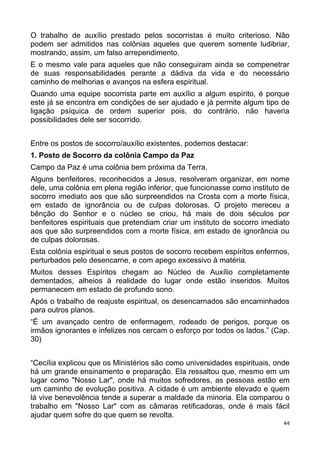 O trabalho de auxílio prestado pelos socorristas é muito criterioso. Não
podem ser admitidos nas colônias aqueles que querem somente ludibriar,
mostrando, assim, um falso arrependimento.
E o mesmo vale para aqueles que não conseguiram ainda se compenetrar
de suas responsabilidades perante a dádiva da vida e do necessário
caminho de melhorias e avanços na esfera espiritual.
Quando uma equipe socorrista parte em auxílio a algum espírito, é porque
este já se encontra em condições de ser ajudado e já permite algum tipo de
ligação psíquica de ordem superior pois, do contrário, não haveria
possibilidades dele ser socorrido.
Entre os postos de socorro/auxílio existentes, podemos destacar:
1. Posto de Socorro da colônia Campo da Paz
Campo da Paz é uma colônia bem próxima da Terra.
Alguns benfeitores, reconhecidos a Jesus, resolveram organizar, em nome
dele, uma colônia em plena região inferior, que funcionasse como instituto de
socorro imediato aos que são surpreendidos na Crosta com a morte física,
em estado de ignorância ou de culpas dolorosas. O projeto mereceu a
bênção do Senhor e o núcleo se criou, há mais de dois séculos por
benfeitores espirituais que pretendiam criar um instituto de socorro imediato
aos que são surpreendidos com a morte física, em estado de ignorância ou
de culpas dolorosas.
Esta colônia espiritual e seus postos de socorro recebem espíritos enfermos,
perturbados pelo desencarne, e com apego excessivo à matéria.
Muitos desses Espíritos chegam ao Núcleo de Auxílio completamente
dementados, alheios à realidade do lugar onde estão inseridos. Muitos
permanecem em estado de profundo sono.
Após o trabalho de reajuste espiritual, os desencarnados são encaminhados
para outros planos.
“É um avançado centro de enfermagem, rodeado de perigos, porque os
irmãos ignorantes e infelizes nos cercam o esforço por todos os lados.” (Cap.
30)
“Cecília explicou que os Ministérios são como universidades espirituais, onde
há um grande ensinamento e preparação. Ela ressaltou que, mesmo em um
lugar como "Nosso Lar", onde há muitos sofredores, as pessoas estão em
um caminho de evolução positiva. A cidade é um ambiente elevado e quem
lá vive benevolência tende a superar a maldade da minoria. Ela comparou o
trabalho em "Nosso Lar" com as câmaras retificadoras, onde é mais fácil
ajudar quem sofre do que quem se revolta.
44
 