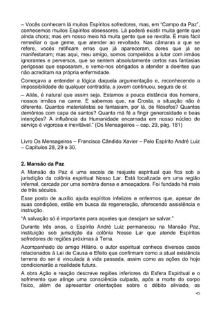 – Vocês conhecem lá muitos Espíritos sofredores, mas, em “Campo da Paz”,
conhecemos muitos Espíritos obsessores. Lá poderá existir muita gente que
ainda chora; mas em nosso meio há muita gente que se revolta. É mais fácil
remediar o que geme, que atender ao revoltado. Nas câmaras a que se
refere, vocês retificam erros que já apareceram, dores que já se
manifestaram; mas aqui, meu amigo, somos compelidos a lutar com irmãos
ignorantes e perversos, que se sentem absolutamente certos nas fantasias
perigosas que esposaram, e vemo-nos obrigados a atender a doentes que
não acreditam na própria enfermidade.
Começava a entender a lógica daquela argumentação e, reconhecendo a
impossibilidade de qualquer contradita, a jovem continuou, segura de si:
– Aliás, é natural que assim seja. Estamos a pouca distância dos homens,
nossos irmãos na carne. E sabemos que, na Crosta, a situação não é
diferente. Quantos materialistas se fantasiam, por lá, de filósofos? Quantos
demônios com capa de santos? Quanta má fé a fingir generosidade e boas
intenções? A influência da Humanidade encarnada em nosso núcleo de
serviço é vigorosa e inevitável.” (Os Mensageiros – cap. 29, pág. 181)
Livro Os Mensageiros – Francisco Cândido Xavier – Pelo Espírito André Luiz
– Capítulos 28, 29 e 30.
2. Mansão da Paz
A Mansão da Paz é uma escola de reajuste espiritual que fica sob a
jurisdição da colônia espiritual Nosso Lar. Está localizada em uma região
infernal, cercada por uma sombra densa e ameaçadora. Foi fundada há mais
de três séculos.
Esse posto de auxílio ajuda espíritos infelizes e enfermos que, apesar de
suas condições, estão em busca da regeneração, oferecendo assistência e
instrução.
“A salvação só é importante para aqueles que desejam se salvar.”
Durante três anos, o Espírito André Luiz permaneceu na Mansão Paz,
instituição sob jurisdição da colônia Nosso Lar que atende Espíritos
sofredores de regiões próximas à Terra.
Acompanhado do amigo Hilário, o autor espiritual conhece diversos casos
relacionados à Lei de Causa e Efeito que confirmam como a atual existência
terrena do ser é vinculada à vida passada, assim como as ações do hoje
condicionarão a realidade futura.
A obra Ação e reação descreve regiões inferiores da Esfera Espiritual e o
sofrimento que atinge uma consciência culpada, após a morte do corpo
físico, além de apresentar orientações sobre o débito aliviado, os
45
 