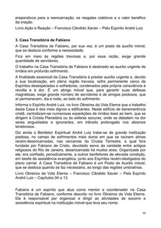 preparativos para a reencarnação, os resgates coletivos e o valor benéfico
da oração.
Livro Ação e Reação – Francisco Cândido Xavier – Pelo Espírito André Luiz
3. Casa Transitória de Fabiano
A Casa Transitória de Fabiano, por sua vez, é um posto de auxílio móvel,
que se desloca conforme a necessidade.
Fica em meio às regiões trevosas e, por essa razão, exige grande
quantidade de servidores.
O trabalho na Casa Transitória de Fabiano é destinado ao auxílio urgente de
irmãos em profundo sofrimento.
A finalidade essencial da Casa Transitória é prestar auxílio urgente e, devido
a sua localização, em plena região trevosa, sofre permanente cerco de
Espíritos desesperados e sofredores, condenados pela própria consciência à
revolta e à dor. É um abrigo móvel que, para garantir suas defesas
magnéticas, exige grande número de servidores e de amigos piedosos, que
aí permanecem, dia e noite, ao lado do sofrimento.
Informa o Espírito André Luiz, no livro Obreiros da Vida Eterna que o trabalho
desta Casa é dos mais dignos e edificantes. Neste edifício de benemerência
cristã, centralizam-se numerosas expedições de irmãos leais ao bem, que se
dirigem à Crosta Planetária ou às esferas escuras, onde se debatem na dor
seres angustiados e ignorantes, em trânsito prolongado nos abismos
tenebrosos.
Diz ainda o Benfeitor Espiritual André Luiz tratar-se de grande instituição
piedosa, no campo de sofrimentos mais duros em que se reúnem almas
recém-desencarnadas, nas cercanias da Crosta Terrestre, a qual fora
fundada por Fabiano de Cristo, devotado servo da caridade entre antigos
religiosos do Rio de Janeiro, desencarnado há muitos anos. Organizada por
ele, era confiada, periodicamente, a outros benfeitores de elevada condição,
em tarefa de assistência evangélica, junto aos Espíritos recém-desligados do
plano carnal. A Casa Transitória de Fabiano é um Posto de Auxílio móvel,
que se desloca quando se faz necessário, ao longo das regiões umbralinas.
Livro Obreiros da Vida Eterna – Francisco Cândido Xavier – Pelo Espírito
André Luiz – Capítulos 04 a 13.
Fabiano é um espírito que atua como mentor e coordenador na Casa
Transitória de Fabiano, conforme descrito no livro Obreiros da Vida Eterna.
Ele é responsável por organizar e dirigir as atividades de socorro e
assistência espiritual na instituição móvel que leva seu nome.
46
 