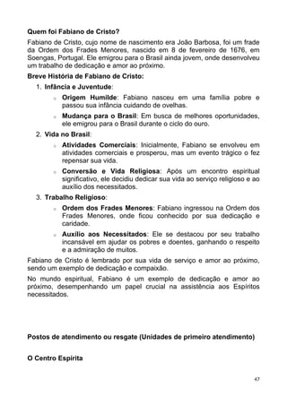 Quem foi Fabiano de Cristo?
Fabiano de Cristo, cujo nome de nascimento era João Barbosa, foi um frade
da Ordem dos Frades Menores, nascido em 8 de fevereiro de 1676, em
Soengas, Portugal. Ele emigrou para o Brasil ainda jovem, onde desenvolveu
um trabalho de dedicação e amor ao próximo.
Breve História de Fabiano de Cristo:
1. Infância e Juventude:
o Origem Humilde: Fabiano nasceu em uma família pobre e
passou sua infância cuidando de ovelhas.
o Mudança para o Brasil: Em busca de melhores oportunidades,
ele emigrou para o Brasil durante o ciclo do ouro.
2. Vida no Brasil:
o Atividades Comerciais: Inicialmente, Fabiano se envolveu em
atividades comerciais e prosperou, mas um evento trágico o fez
repensar sua vida.
o Conversão e Vida Religiosa: Após um encontro espiritual
significativo, ele decidiu dedicar sua vida ao serviço religioso e ao
auxílio dos necessitados.
3. Trabalho Religioso:
o Ordem dos Frades Menores: Fabiano ingressou na Ordem dos
Frades Menores, onde ficou conhecido por sua dedicação e
caridade.
o Auxílio aos Necessitados: Ele se destacou por seu trabalho
incansável em ajudar os pobres e doentes, ganhando o respeito
e a admiração de muitos.
Fabiano de Cristo é lembrado por sua vida de serviço e amor ao próximo,
sendo um exemplo de dedicação e compaixão.
No mundo espiritual, Fabiano é um exemplo de dedicação e amor ao
próximo, desempenhando um papel crucial na assistência aos Espíritos
necessitados.
Postos de atendimento ou resgate (Unidades de primeiro atendimento)
O Centro Espírita
47
 