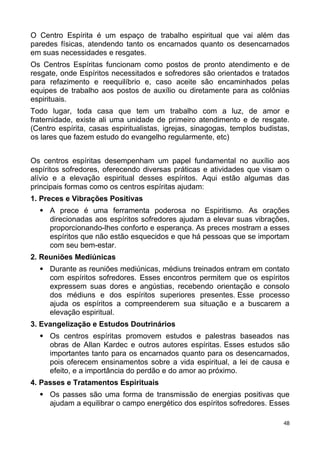 O Centro Espírita é um espaço de trabalho espiritual que vai além das
paredes físicas, atendendo tanto os encarnados quanto os desencarnados
em suas necessidades e resgates.
Os Centros Espíritas funcionam como postos de pronto atendimento e de
resgate, onde Espíritos necessitados e sofredores são orientados e tratados
para refazimento e reequilíbrio e, caso aceite são encaminhados pelas
equipes de trabalho aos postos de auxílio ou diretamente para as colônias
espirituais.
Todo lugar, toda casa que tem um trabalho com a luz, de amor e
fraternidade, existe ali uma unidade de primeiro atendimento e de resgate.
(Centro espírita, casas espiritualistas, igrejas, sinagogas, templos budistas,
os lares que fazem estudo do evangelho regularmente, etc)
Os centros espíritas desempenham um papel fundamental no auxílio aos
espíritos sofredores, oferecendo diversas práticas e atividades que visam o
alívio e a elevação espiritual desses espíritos. Aqui estão algumas das
principais formas como os centros espíritas ajudam:
1. Preces e Vibrações Positivas
 A prece é uma ferramenta poderosa no Espiritismo. As orações
direcionadas aos espíritos sofredores ajudam a elevar suas vibrações,
proporcionando-lhes conforto e esperança. As preces mostram a esses
espíritos que não estão esquecidos e que há pessoas que se importam
com seu bem-estar.
2. Reuniões Mediúnicas
 Durante as reuniões mediúnicas, médiuns treinados entram em contato
com espíritos sofredores. Esses encontros permitem que os espíritos
expressem suas dores e angústias, recebendo orientação e consolo
dos médiuns e dos espíritos superiores presentes. Esse processo
ajuda os espíritos a compreenderem sua situação e a buscarem a
elevação espiritual.
3. Evangelização e Estudos Doutrinários
 Os centros espíritas promovem estudos e palestras baseados nas
obras de Allan Kardec e outros autores espíritas. Esses estudos são
importantes tanto para os encarnados quanto para os desencarnados,
pois oferecem ensinamentos sobre a vida espiritual, a lei de causa e
efeito, e a importância do perdão e do amor ao próximo.
4. Passes e Tratamentos Espirituais
 Os passes são uma forma de transmissão de energias positivas que
ajudam a equilibrar o campo energético dos espíritos sofredores. Esses
48
 