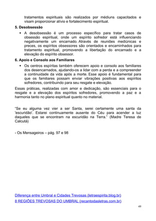 tratamentos espirituais são realizados por médiuns capacitados e
visam proporcionar alívio e fortalecimento espiritual.
5. Desobsessão
 A desobsessão é um processo específico para tratar casos de
obsessão espiritual, onde um espírito sofredor está influenciando
negativamente um encarnado. Através de reuniões mediúnicas e
preces, os espíritos obsessores são orientados e encaminhados para
tratamento espiritual, promovendo a libertação do encarnado e a
elevação do espírito obsessor.
6. Apoio e Consolo aos Familiares
 Os centros espíritas também oferecem apoio e consolo aos familiares
dos desencarnados, ajudando-os a lidar com a perda e a compreender
a continuidade da vida após a morte. Esse apoio é fundamental para
que os familiares possam enviar vibrações positivas aos espíritos
sofredores, contribuindo para seu resgate e elevação.
Essas práticas, realizadas com amor e dedicação, são essenciais para o
resgate e a elevação dos espíritos sofredores, promovendo a paz e a
harmonia tanto no plano espiritual quanto no material.
“Se eu alguma vez vier a ser Santa, serei certamente uma santa da
'escuridão'. Estarei continuamente ausente do Céu para acender a luz
daqueles que se encontram na escuridão na Terra.” (Madre Teresa de
Calcutá)
- Os Mensageiros – pág. 97 e 98
Diferença entre Umbral e Cidades Trevosas (letraespirita.blog.br)
8 REGIÕES TREVOSAS DO UMBRAL (recantodasletras.com.br)
49
 