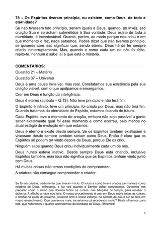 78 – Os Espíritos tiveram princípio, ou existem, como Deus, de toda a
eternidade?
Se não tivessem tido princípio, seriam iguais a Deus, quando, ao invés, são
criação Sua e se acham submetidos à Sua vontade. Deus existe de toda a
eternidade, é incontestável. Quanto, porém, ao modo porque nos criou e em
que momento o fez, nada sabemos. Podes dizer que não tivemos princípio,
se quiseres com isso significar que, sendo eterno, Deus há de ter sempre
criado ininterruptamente. Mas, quando e como cada um de nós foi feito,
repito-te, nenhum o sabe: aí é que está o mistério.
COMENTÁRIOS:
Questão 21 – Matéria
Questão 37 – Universo
Deus é uma causa invisível, mas real. Constatamos sua existência pela sua
criação visível, com o que apalpamos e enxergamos.
Crer em Deus é função da inteligência.
Deus é eterno (atributo – Q.13). Não teve princípio e não terá fim.
O Espírito é infinito, teve um princípio, foi criado por Deus, mas não terá fim.
Quando tratamos da eternidade do Espírito, estamos falando do futuro.
Cada Espírito teve o momento de criação, embora não seja possível a gente
saber exatamente qual foi esse momento e como ocorreu, pelo menos no
atual estágio de evolução em que estamos.
Deus é eterno e existe desde sempre. Se os Espíritos também existissem e
vivessem desde sempre também seriam como Deus. Então é claro que os
Espíritos só podem ter vindo depois de Deus, porque Ele os criou.
Ninguém sabe quando Deus criou individualmente cada um de nós.
Deus nunca esteve inativo. Desde sempre Deus está criando, inclusive
Espíritos também, mas isso não significa que os Espíritos tenham vindo junto
com Deus.
Há muitas coisas não temos condições de compreender.
A criatura não consegue compreender o criador.
Se foram criados, certamente que tiveram início. O início e como foram criados permanece como
mistério de Deus, entretanto, a luz virá quando o Senhor achar conveniente. Devemos nos
preparar como o aluno que domina todos os cursos, nas bênçãos do tempo, para receber o
diploma. A aflição a nada nos leva. O nosso procedimento é crer em Deus sobre todas as coisas,
e confiar na ajuda do próximo, juntando com o nosso esforço, no sentido de que a luz se faça em
nosso entendimento. Que queremos mais, se estamos já recebendo muito? Basta olharmos para
trás, que notaremos o quanto aprendemos da bondade de Deus. (Miramez)
5
 