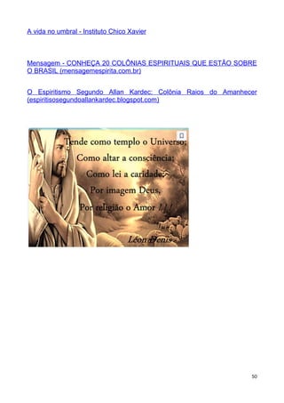 A vida no umbral - Instituto Chico Xavier
Mensagem - CONHEÇA 20 COLÔNIAS ESPIRITUAIS QUE ESTÃO SOBRE
O BRASIL (mensagemespirita.com.br)
O Espiritismo Segundo Allan Kardec: Colônia Raios do Amanhecer
(espiritisosegundoallankardec.blogspot.com)
50
 