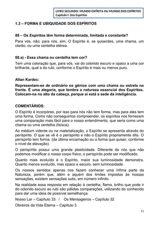 1.3 – FORMA E UBIQUIDADE DOS ESPÍRITOS
88 – Os Espíritos têm forma determinada, limitada e constante?
Para vós, não; para nós, sim. O Espírito é, se quiserdes, uma chama, um
clarão, ou uma centelha etérea.
88.a) - Essa chama ou centelha tem cor?
Tem uma coloração que, para vós, vai do colorido escuro e opaco a uma cor
brilhante, qual a do rubi, conforme o Espírito é mais ou menos puro.
Allan Kardec:
Representam-se de ordinário os gênios com uma chama ou estrela na
fronte. É uma alegoria, que lembra a natureza essencial dos Espíritos.
Colocam-na no alto da cabeça, porque aí está a sede da inteligência.
COMENTÁRIOS:
O Espírito é incorpóreo, por isso para nós não tem forma, mas para eles tem
uma forma. Como não conseguimos compreender, os espíritos nos fornecem
uma comparação mais fácil para o nosso entendimento, que seria como uma
chama ou uma centelha (faísca).
Ao médium vidente ou na materialização, o Espírito se apresenta através do
períspirito. O que se vê é o períspirito e não o Espírito propriamente dito. O
períspirito tem forma. (da última encarnação ou a forma que quiser, conforme
o nível de elevação).
O perispírito possui uma grande plasticidade. Diferente de nós que não
podemos modificar o nosso corpo físico, o perispírito pode ser modificado.
Quanto mais evoluído é o Espírito, maior sua luminosidade demonstra.
Quanto menos evoluído, mas opaco e escuro, sem luminosidade.
Os nossos sentidos apenas nos fazem conhecer uma ínfima parte da
Natureza, porém que, além e aquém dos limites impostos às nossas
sensações, existem sensações sutis, em número infinito.
Na realidade essa resposta em relação à centelha, flama, brilho que pode ir
do colorido escuro ao rubi são pálidas comparações, utilizando do conhecido
para dar uma ideia de possível semelhança.
Nosso Lar – Capítulo 33 / Os Mensageiros – Capítulo 32
Obreiros da Vida Eterna – Capítulo 3
51
LIVRO SEGUNDO: MUNDO ESPÍRITA OU MUNDO DOS ESPÍRITOS
Capítulo I: Dos Espíritos
 