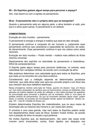 89 – Os Espíritos gastam algum tempo para percorrer o espaço?
Sim, mas fazem-no com a rapidez do pensamento.
89.a) - O pensamento não é a própria alma que se transporta?
Quando o pensamento está em alguma parte, a alma também aí está, pois
que é a alma quem pensa. O pensamento é um atributo.
COMENTÁRIOS:
Evolução em dois mundos – pensamento
O pensamento é energia e energia é matéria que está em alta vibração.
O pensamento contínuo é conquista do ser humano e, justamente esse
pensamento contínuo que caracteriza a capacidade de raciocínio, da razão,
de discernimento. Esse pensamento contínuo é que nos coloca como seres
racionais.
Evolução em dois mundos – Fluido mental – matéria mais diáfana do fluído
cósmico universal.
Deslocamento dos espíritos na velocidade do pensamento é instantânea.
Difícil de compreendermos.
O Espírito gasta algum tempo para percorrer distâncias, no entanto, essa
velocidade tem variações infinitas, de acordo com a evolução da alma.
Não podemos determinar uma velocidade igual para todos os Espíritos, pois
que cada um se encontra em uma faixa evolutiva.
Considerando que a volitação depende de determinados processos
interiores, que cada alma sabe usar para seu proveito próprio e em favor dos
que carecem dos seus trabalhos espirituais.
Nessa emergência, lembrei certa lição de Tobias, quando me dissera: “aqui, em Nosso
Lar' nem todos necessitam do aeróbus para se locomoverem, porque os habitantes mais
elevados da colônia dispõem do poder de volitação; e nem todos precisam de aparelhos
de comunicação para conversar a distância, por se manterem, entre si, num plano de
perfeita sintonia de pensamentos. Os que se encontrem afinados desse modo, podem
dispor, à vontade, do processo de conversação mental, apesar da distância”. (Nosso Lar,
pag. 167 – Cap 50: Cidadão do Nosso Lar)
Existem determinados Espíritos tão materializados, que os seus meios de
locomoção são os mesmos dos homens e, por vezes bem piores.
O universo é uma casa grande, mas nem todos os Espíritos podem andar
nos departamentos desta casa de Deus. Existem muitos limites, de acordo
com a posição da alma na escala a que pertence.
Há muitos Espíritos que, ao desencarnarem, não saem das casas onde
viveram como encarnados; outros, ficam ligados aos despojos nos
52
 
