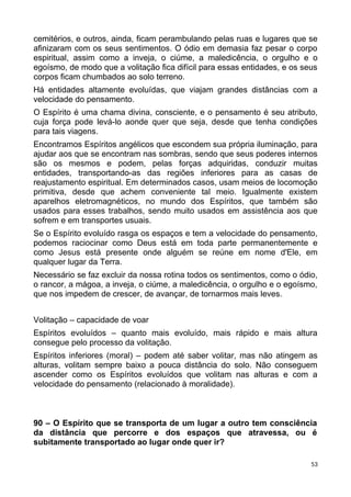 cemitérios, e outros, ainda, ficam perambulando pelas ruas e lugares que se
afinizaram com os seus sentimentos. O ódio em demasia faz pesar o corpo
espiritual, assim como a inveja, o ciúme, a maledicência, o orgulho e o
egoísmo, de modo que a volitação fica difícil para essas entidades, e os seus
corpos ficam chumbados ao solo terreno.
Há entidades altamente evoluídas, que viajam grandes distâncias com a
velocidade do pensamento.
O Espírito é uma chama divina, consciente, e o pensamento é seu atributo,
cuja força pode levá-lo aonde quer que seja, desde que tenha condições
para tais viagens.
Encontramos Espíritos angélicos que escondem sua própria iluminação, para
ajudar aos que se encontram nas sombras, sendo que seus poderes internos
são os mesmos e podem, pelas forças adquiridas, conduzir muitas
entidades, transportando-as das regiões inferiores para as casas de
reajustamento espiritual. Em determinados casos, usam meios de locomoção
primitiva, desde que achem conveniente tal meio. Igualmente existem
aparelhos eletromagnéticos, no mundo dos Espíritos, que também são
usados para esses trabalhos, sendo muito usados em assistência aos que
sofrem e em transportes usuais.
Se o Espírito evoluído rasga os espaços e tem a velocidade do pensamento,
podemos raciocinar como Deus está em toda parte permanentemente e
como Jesus está presente onde alguém se reúne em nome d'Ele, em
qualquer lugar da Terra.
Necessário se faz excluir da nossa rotina todos os sentimentos, como o ódio,
o rancor, a mágoa, a inveja, o ciúme, a maledicência, o orgulho e o egoísmo,
que nos impedem de crescer, de avançar, de tornarmos mais leves.
Volitação – capacidade de voar
Espíritos evoluídos – quanto mais evoluído, mais rápido e mais altura
consegue pelo processo da volitação.
Espíritos inferiores (moral) – podem até saber volitar, mas não atingem as
alturas, volitam sempre baixo a pouca distância do solo. Não conseguem
ascender como os Espíritos evoluídos que volitam nas alturas e com a
velocidade do pensamento (relacionado à moralidade).
90 – O Espírito que se transporta de um lugar a outro tem consciência
da distância que percorre e dos espaços que atravessa, ou é
subitamente transportado ao lugar onde quer ir?
53
 