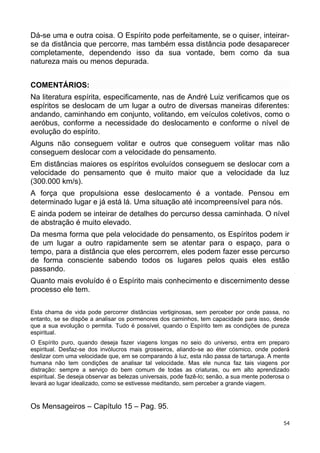 Dá-se uma e outra coisa. O Espírito pode perfeitamente, se o quiser, inteirar-
se da distância que percorre, mas também essa distância pode desaparecer
completamente, dependendo isso da sua vontade, bem como da sua
natureza mais ou menos depurada.
COMENTÁRIOS:
Na literatura espírita, especificamente, nas de André Luiz verificamos que os
espíritos se deslocam de um lugar a outro de diversas maneiras diferentes:
andando, caminhando em conjunto, volitando, em veículos coletivos, como o
aeróbus, conforme a necessidade do deslocamento e conforme o nível de
evolução do espírito.
Alguns não conseguem volitar e outros que conseguem volitar mas não
conseguem deslocar com a velocidade do pensamento.
Em distâncias maiores os espíritos evoluídos conseguem se deslocar com a
velocidade do pensamento que é muito maior que a velocidade da luz
(300.000 km/s).
A força que propulsiona esse deslocamento é a vontade. Pensou em
determinado lugar e já está lá. Uma situação até incompreensível para nós.
E ainda podem se inteirar de detalhes do percurso dessa caminhada. O nível
de abstração é muito elevado.
Da mesma forma que pela velocidade do pensamento, os Espíritos podem ir
de um lugar a outro rapidamente sem se atentar para o espaço, para o
tempo, para a distância que eles percorrem, eles podem fazer esse percurso
de forma consciente sabendo todos os lugares pelos quais eles estão
passando.
Quanto mais evoluído é o Espírito mais conhecimento e discernimento desse
processo ele tem.
Esta chama de vida pode percorrer distâncias vertiginosas, sem perceber por onde passa, no
entanto, se se dispõe a analisar os pormenores dos caminhos, tem capacidade para isso, desde
que a sua evolução o permita. Tudo é possível, quando o Espírito tem as condições de pureza
espiritual.
O Espírito puro, quando deseja fazer viagens longas no seio do universo, entra em preparo
espiritual. Desfaz-se dos invólucros mais grosseiros, aliando-se ao éter cósmico, onde poderá
deslizar com uma velocidade que, em se comparando à luz, esta não passa de tartaruga. A mente
humana não tem condições de analisar tal velocidade. Mas ele nunca faz tais viagens por
distração: sempre a serviço do bem comum de todas as criaturas, ou em alto aprendizado
espiritual. Se deseja observar as belezas universais, pode fazê-lo; senão, a sua mente poderosa o
levará ao lugar idealizado, como se estivesse meditando, sem perceber a grande viagem.
Os Mensageiros – Capítulo 15 – Pag. 95.
54
 
