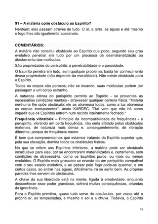 91 – A matéria opõe obstáculo ao Espírito?
Nenhum; eles passam através de tudo. O ar, a terra, as águas e até mesmo
o fogo lhes são igualmente acessíveis.
COMENTÁRIOS:
A matéria não constitui obstáculo ao Espírito que pode, segundo seu grau
evolutivo penetrar em tudo por um processo de desmaterialização ou
afastamento das moléculas.
São propriedades do perispírito: a penetrabilidade e a porosidade.
O Espírito penetra em tudo, sem qualquer problema, basta ter conhecimento
dessa propriedade (não depende da moralidade). Não existe obstáculo para
o Espírito.
Todos os corpos são porosos; não se tocando, suas moléculas podem dar
passagem a um corpo estranho.
A natureza etérea do perispírito permite ao Espírito - se presentes as
necessárias condições mentais - atravessar qualquer barreira física. "Matéria
nenhuma lhe opõe obstáculo; ele as atravessa todas, como a luz atravessa
os corpos transparentes", anota KARDEC. "Daí vem que não há como
impedir que os Espíritos entrem num recinto inteiramente fechado."
Frequência vibratória – Princípio da incompatibilidade de frequências - o
perispírito, vibrando em certa frequência, não seria afetado pelos obstáculos
materiais, de natureza mais densa e, consequentemente, de vibração
diferente, porque de frequência menor.
É bom que compreendamos que estamos tratando do Espírito superior que,
pela sua elevação, domina todos os obstáculos físicos.
No que se refere aos Espíritos inferiores, a matéria pode ser obstáculo
incalculável para eles, por se encontrarem materializados e, certamente, sem
condições de atravessá-la, como os Espíritos puros, ou mais ou menos
evoluídos. O Espírito mais grosseiro se reveste de um perispírito compatível
com o seu estado evolutivo, e ao passar pelo fogo pode-se queimar, e em
certos casos, ao entrar nas águas, dificilmente irá se sentir bem. As próprias
paredes lhes servem de obstáculos.
A chave da sua liberdade está na mente, ligada à emotividade: enquanto
desconhecer esse poder grandioso, sofrerá muitas consequências, oriundas
da ignorância.
Para o Espírito primitivo, quase tudo serve de obstáculos, por vezes até o
próprio ar, as tempestades, e mesmo o sol e a chuva. Todavia, o Espírito
55
 