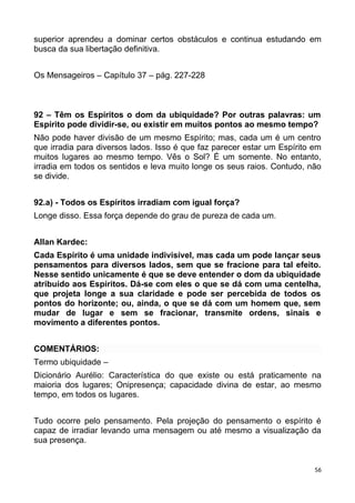 superior aprendeu a dominar certos obstáculos e continua estudando em
busca da sua libertação definitiva.
Os Mensageiros – Capítulo 37 – pág. 227-228
92 – Têm os Espíritos o dom da ubiquidade? Por outras palavras: um
Espírito pode dividir-se, ou existir em muitos pontos ao mesmo tempo?
Não pode haver divisão de um mesmo Espírito; mas, cada um é um centro
que irradia para diversos lados. Isso é que faz parecer estar um Espírito em
muitos lugares ao mesmo tempo. Vês o Sol? É um somente. No entanto,
irradia em todos os sentidos e leva muito longe os seus raios. Contudo, não
se divide.
92.a) - Todos os Espíritos irradiam com igual força?
Longe disso. Essa força depende do grau de pureza de cada um.
Allan Kardec:
Cada Espírito é uma unidade indivisível, mas cada um pode lançar seus
pensamentos para diversos lados, sem que se fracione para tal efeito.
Nesse sentido unicamente é que se deve entender o dom da ubiquidade
atribuído aos Espíritos. Dá-se com eles o que se dá com uma centelha,
que projeta longe a sua claridade e pode ser percebida de todos os
pontos do horizonte; ou, ainda, o que se dá com um homem que, sem
mudar de lugar e sem se fracionar, transmite ordens, sinais e
movimento a diferentes pontos.
COMENTÁRIOS:
Termo ubiquidade –
Dicionário Aurélio: Característica do que existe ou está praticamente na
maioria dos lugares; Onipresença; capacidade divina de estar, ao mesmo
tempo, em todos os lugares.
Tudo ocorre pelo pensamento. Pela projeção do pensamento o espírito é
capaz de irradiar levando uma mensagem ou até mesmo a visualização da
sua presença.
56
 