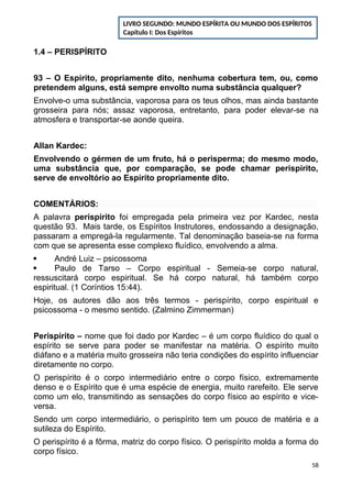 1.4 – PERISPÍRITO
93 – O Espírito, propriamente dito, nenhuma cobertura tem, ou, como
pretendem alguns, está sempre envolto numa substância qualquer?
Envolve-o uma substância, vaporosa para os teus olhos, mas ainda bastante
grosseira para nós; assaz vaporosa, entretanto, para poder elevar-se na
atmosfera e transportar-se aonde queira.
Allan Kardec:
Envolvendo o gérmen de um fruto, há o perisperma; do mesmo modo,
uma substância que, por comparação, se pode chamar perispírito,
serve de envoltório ao Espírito propriamente dito.
COMENTÁRIOS:
A palavra períspirito foi empregada pela primeira vez por Kardec, nesta
questão 93. Mais tarde, os Espíritos Instrutores, endossando a designação,
passaram a empregá-la regularmente. Tal denominação baseia-se na forma
com que se apresenta esse complexo fluídico, envolvendo a alma.
 André Luiz – psicossoma
 Paulo de Tarso – Corpo espiritual - Semeia-se corpo natural,
ressuscitará corpo espiritual. Se há corpo natural, há também corpo
espiritual. (1 Coríntios 15:44).
Hoje, os autores dão aos três termos - perispírito, corpo espiritual e
psicossoma - o mesmo sentido. (Zalmino Zimmerman)
Perispírito – nome que foi dado por Kardec – é um corpo fluídico do qual o
espírito se serve para poder se manifestar na matéria. O espírito muito
diáfano e a matéria muito grosseira não teria condições do espírito influenciar
diretamente no corpo.
O perispírito é o corpo intermediário entre o corpo físico, extremamente
denso e o Espírito que é uma espécie de energia, muito rarefeito. Ele serve
como um elo, transmitindo as sensações do corpo físico ao espírito e vice-
versa.
Sendo um corpo intermediário, o perispírito tem um pouco de matéria e a
sutileza do Espírito.
O perispírito é a fôrma, matriz do corpo físico. O perispírito molda a forma do
corpo físico.
58
LIVRO SEGUNDO: MUNDO ESPÍRITA OU MUNDO DOS ESPÍRITOS
Capítulo I: Dos Espíritos
 
