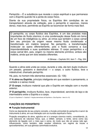 Perispírito – É a substância que reveste o corpo espiritual e que permanece
com o Espírito quando há a perda do corpo físico.
Diante da sua propriedade física, os Espíritos têm condições de se
transportarem através da volitação, pois o perispírito é vaporoso, menos
denso, mais leve, permitindo ao Espírito se locomover de forma mais fácil.
O perispírito, ou corpo fluídico dos Espíritos, é um dos produtos mais
importantes do fluido cósmico; é uma condensação desse fluido em torno
de um foco de inteligência ou alma. Já vimos que também o corpo carnal
tem seu princípio de origem nesse mesmo fluido condensado e
transformado em matéria tangível. No perispírito, a transformação
molecular se opera diferentemente, pois o fluido conserva a sua
imponderabilidade e suas qualidades etéreas. O corpo perispirítico e o
corpo carnal têm, pois, origem no mesmo elemento primitivo; ambos são
matéria, ainda que em dois estados diferentes.
A Gênese – Capítulo XIV, item 7 – Pág. 204.
Quando a alma está unida ao corpo, durante a vida, ela tem duplo invólucro:
um pesado, grosseiro e destrutível — o corpo; o outro fluídico, leve e
indestrutível, chamado perispírito.
Há, pois, no homem três elementos essenciais: (Q. 135)
1º A alma ou Espírito, princípio inteligente em que residem o pensamento, a
vontade e o senso moral;
2º O corpo, invólucro material que põe o Espírito em relação com o mundo
exterior;
3º O perispírito, invólucro fluídico, leve, imponderável, servindo de laço e de
intermediário entre o Espírito e o corpo.
(O que é o Espiritismo? » Capítulo II - Noções elementares de Espiritismo » Dos Espíritos – itens 9 e 10)
FUNÇÕES DO PERISPÍRITO
 Função Instrumental
Como se depreende de seu próprio conceito, a função primordial do perispírito é servir de
instrumento à alma, em sua interação com os mundos espiritual e físico.
Projeção energética da alma, aglutina em si a energia cósmica matriz, consolidando, já,
uma estrutura de natureza física, que, a refletir, sempre, a fonte, serve como seu
elemento de ligação com o meio que o cerca, de modo que não só possa nele agir,
influenciando, como também, dele receber influência, em regime de trocas e
aproveitamentos, em sua gloriosa caminhada evolutiva.
59
 