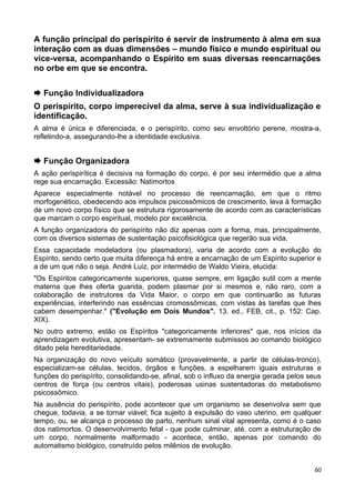 A função principal do perispírito é servir de instrumento à alma em sua
interação com as duas dimensões – mundo físico e mundo espiritual ou
vice-versa, acompanhando o Espírito em suas diversas reencarnações
no orbe em que se encontra.
 Função Individualizadora
O perispírito, corpo imperecível da alma, serve à sua individualização e
identificação.
A alma é única e diferenciada, e o perispírito, como seu envoltório perene, mostra-a,
refletindo-a, assegurando-lhe a identidade exclusiva.
 Função Organizadora
A ação perispirítica é decisiva na formação do corpo, é por seu intermédio que a alma
rege sua encarnação. Excessão: Natimortos
Aparece especialmente notável no processo de reencarnação, em que o ritmo
morfogenético, obedecendo aos impulsos psicossômicos de crescimento, leva à formação
de um novo corpo físico que se estrutura rigorosamente de acordo com as características
que marcam o corpo espiritual, modelo por excelência.
A função organizadora do perispírito não diz apenas com a forma, mas, principalmente,
com os diversos sistemas de sustentação psicofisiológica que regerão sua vida.
Essa capacidade modeladora (ou plasmadora), varia de acordo com a evolução do
Espírito, sendo certo que muita diferença há entre a encarnação de um Espírito superior e
a de um que não o seja. André Luiz, por intermédio de Waldo Vieira, elucida:
"Os Espíritos categoricamente superiores, quase sempre, em ligação sutil com a mente
materna que lhes oferta guarida, podem plasmar por si mesmos e, não raro, com a
colaboração de instrutores da Vida Maior, o corpo em que continuarão as futuras
experiências, interferindo nas essências cromossômicas, com vistas às tarefas que lhes
cabem desempenhar." ("Evolução em Dois Mundos". 13. ed., FEB, cit., p. 152: Cap.
XIX).
No outro extremo, estão os Espíritos "categoricamente inferiores" que, nos inícios da
aprendizagem evolutiva, apresentam- se extremamente submissos ao comando biológico
ditado pela hereditariedade.
Na organização do novo veículo somático (provavelmente, a partir de células-tronco),
especializam-se células, tecidos, órgãos e funções, a espelharem iguais estruturas e
funções do perispírito, consolidando-se, afinal, sob o influxo da energia gerada pelos seus
centros de força (ou centros vitais), poderosas usinas sustentadoras do metabolismo
psicossômico.
Na ausência do perispírito, pode acontecer que um organismo se desenvolva sem que
chegue, todavia, a se tornar viável; fica sujeito à expulsão do vaso uterino, em qualquer
tempo, ou, se alcança o processo de parto, nenhum sinal vital apresenta, como é o caso
dos natimortos. O desenvolvimento fetal - que pode culminar, até, com a estruturação de
um corpo, normalmente malformado - acontece, então, apenas por comando do
automatismo biológico, construído pelos milênios de evolução.
60
 