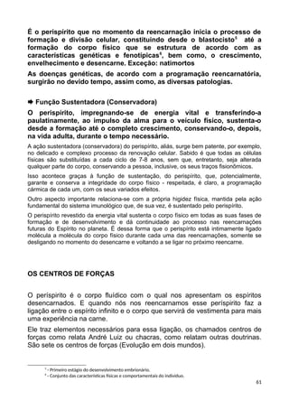 É o perispírito que no momento da reencarnação inicia o processo de
formação e divisão celular, constituindo desde o blastocisto5
até a
formação do corpo físico que se estrutura de acordo com as
características genéticas e fenotípicas6
, bem como, o crescimento,
envelhecimento e desencarne. Exceção: natimortos
As doenças genéticas, de acordo com a programação reencarnatória,
surgirão no devido tempo, assim como, as diversas patologias.
 Função Sustentadora (Conservadora)
O perispírito, impregnando-se de energia vital e transferindo-a
paulatinamente, ao impulso da alma para o veículo físico, sustenta-o
desde a formação até o completo crescimento, conservando-o, depois,
na vida adulta, durante o tempo necessário.
A ação sustentadora (conservadora) do perispírito, aliás, surge bem patente, por exemplo,
no delicado e complexo processo da renovação celular. Sabido é que todas as células
físicas são substituídas a cada ciclo de 7-8 anos, sem que, entretanto, seja alterada
qualquer parte do corpo, conservando a pessoa, inclusive, os seus traços fisionômicos.
Isso acontece graças à função de sustentação, do perispírito, que, potencialmente,
garante e conserva a integridade do corpo físico - respeitada, é claro, a programação
cármica de cada um, com os seus variados efeitos.
Outro aspecto importante relaciona-se com a própria higidez física, mantida pela ação
fundamental do sistema imunológico que, de sua vez, é sustentado pelo perispírito.
O perispírito revestido da energia vital sustenta o corpo físico em todas as suas fases de
formação e de desenvolvimento e dá continuidade ao processo nas reencarnações
futuras do Espírito no planeta. É dessa forma que o perispírito está intimamente ligado
molécula a molécula do corpo físico durante cada uma das reencarnações, somente se
desligando no momento do desencarne e voltando a se ligar no próximo reencarne.
OS CENTROS DE FORÇAS
O períspirito é o corpo fluídico com o qual nos apresentam os espíritos
desencarnados. E quando nós nos reencarnamos esse períspirito faz a
ligação entre o espírito infinito e o corpo que servirá de vestimenta para mais
uma experiência na carne.
Ele traz elementos necessários para essa ligação, os chamados centros de
forças como relata André Luiz ou chacras, como relatam outras doutrinas.
São sete os centros de forças (Evolução em dois mundos).
5
- Primeiro estágio do desenvolvimento embrionário.
6
- Conjunto das características físicas e comportamentais do indivíduo.
61
 