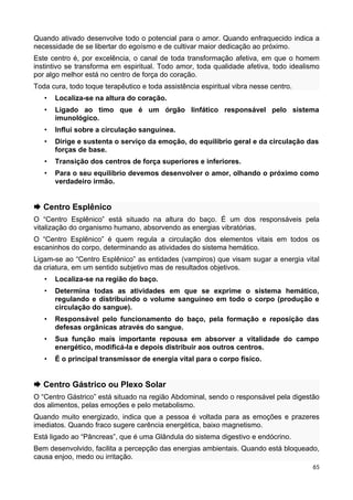 Quando ativado desenvolve todo o potencial para o amor. Quando enfraquecido indica a
necessidade de se libertar do egoísmo e de cultivar maior dedicação ao próximo.
Este centro é, por excelência, o canal de toda transformação afetiva, em que o homem
instintivo se transforma em espiritual. Todo amor, toda qualidade afetiva, todo idealismo
por algo melhor está no centro de força do coração.
Toda cura, todo toque terapêutico e toda assistência espiritual vibra nesse centro.
• Localiza-se na altura do coração.
• Ligado ao timo que é um órgão linfático responsável pelo sistema
imunológico.
• Influi sobre a circulação sanguínea.
• Dirige e sustenta o serviço da emoção, do equilíbrio geral e da circulação das
forças de base.
• Transição dos centros de força superiores e inferiores.
• Para o seu equilíbrio devemos desenvolver o amor, olhando o próximo como
verdadeiro irmão.
 Centro Esplênico
O “Centro Esplênico” está situado na altura do baço. É um dos responsáveis pela
vitalização do organismo humano, absorvendo as energias vibratórias.
O “Centro Esplênico” é quem regula a circulação dos elementos vitais em todos os
escaninhos do corpo, determinando as atividades do sistema hemático.
Ligam-se ao “Centro Esplênico” as entidades (vampiros) que visam sugar a energia vital
da criatura, em um sentido subjetivo mas de resultados objetivos.
• Localiza-se na região do baço.
• Determina todas as atividades em que se exprime o sistema hemático,
regulando e distribuindo o volume sanguíneo em todo o corpo (produção e
circulação do sangue).
• Responsável pelo funcionamento do baço, pela formação e reposição das
defesas orgânicas através do sangue.
• Sua função mais importante repousa em absorver a vitalidade do campo
energético, modificá-la e depois distribuir aos outros centros.
• É o principal transmissor de energia vital para o corpo físico.
 Centro Gástrico ou Plexo Solar
O “Centro Gástrico” está situado na região Abdominal, sendo o responsável pela digestão
dos alimentos, pelas emoções e pelo metabolismo.
Quando muito energizado, indica que a pessoa é voltada para as emoções e prazeres
imediatos. Quando fraco sugere carência energética, baixo magnetismo.
Está ligado ao “Pâncreas”, que é uma Glândula do sistema digestivo e endócrino.
Bem desenvolvido, facilita a percepção das energias ambientais. Quando está bloqueado,
causa enjoo, medo ou irritação.
65
 