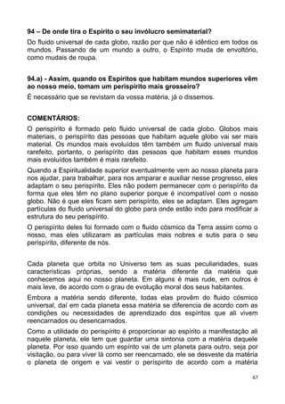 94 – De onde tira o Espírito o seu invólucro semimaterial?
Do fluido universal de cada globo, razão por que não é idêntico em todos os
mundos. Passando de um mundo a outro, o Espírito muda de envoltório,
como mudais de roupa.
94.a) - Assim, quando os Espíritos que habitam mundos superiores vêm
ao nosso meio, tomam um perispírito mais grosseiro?
É necessário que se revistam da vossa matéria, já o dissemos.
COMENTÁRIOS:
O perispírito é formado pelo fluido universal de cada globo. Globos mais
materiais, o perispírito das pessoas que habitam aquele globo vai ser mais
material. Os mundos mais evoluídos têm também um fluido universal mais
rarefeito, portanto, o perispírito das pessoas que habitam esses mundos
mais evoluídos também é mais rarefeito.
Quando a Espiritualidade superior eventualmente vem ao nosso planeta para
nos ajudar, para trabalhar, para nos amparar e auxiliar nesse progresso, eles
adaptam o seu perispírito. Eles não podem permanecer com o perispírito da
forma que eles têm no plano superior porque é incompatível com o nosso
globo. Não é que eles ficam sem perispírito, eles se adaptam. Eles agregam
partículas do fluido universal do globo para onde estão indo para modificar a
estrutura do seu perispírito.
O perispírito deles foi formado com o fluido cósmico da Terra assim como o
nosso, mas eles utilizaram as partículas mais nobres e sutis para o seu
perispírito, diferente de nós.
Cada planeta que orbita no Universo tem as suas peculiaridades, suas
características próprias, sendo a matéria diferente da matéria que
conhecemos aqui no nosso planeta. Em alguns é mais rude, em outros é
mais leve, de acordo com o grau de evolução moral dos seus habitantes.
Embora a matéria sendo diferente, todas elas provêm do fluido cósmico
universal, daí em cada planeta essa matéria se diferencia de acordo com as
condições ou necessidades de aprendizado dos espíritos que ali vivem
reencarnados ou desencarnados.
Como a utilidade do perispírito é proporcionar ao espírito a manifestação ali
naquele planeta, ele tem que guardar uma sintonia com a matéria daquele
planeta. Por isso quando um espírito vai de um planeta para outro, seja por
visitação, ou para viver lá como ser reencarnado, ele se desveste da matéria
o planeta de origem e vai vestir o períspirito de acordo com a matéria
67
 