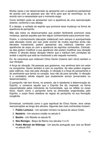 Muitas vezes o ser desencarnado se apresenta com a aparência perispiritual
de acordo com as pessoas que vão vê-lo para que se reconheça, ou de
acordo com a necessidade que o momento exige.
Como também pode se apresentar com a aparência de uma reencarnação
anterior, conforme o seu desejo.
É o desejo, a vontade do espírito que promove essa mudança na forma de
aparência do períspirito.
Não são todos os desencarnados que podem facilmente promover essa
mudança, apenas aqueles que tem algum conhecimento para promover isso.
Porém, o conhecimento (elevação intelectual) nem sempre é acompanhada
pela elevação moral, por isso pode ocorrer de muitos espíritos ainda não
elevados moralmente, podem apresentar aos médiuns videntes com
aparências de anjos ou com a aparência de espíritos conhecidos. Contudo,
se eles podem modificar a sua aparência não podem modificar sua vibração
inferior. É através dessa vibração inferior que o médium tem condições de
avaliar o espírito que está se mostrando a ele naquele momento.
Ex: As caravanas que visitavam Chico Xavier (mesmo sem vê-lo) sentiam a
sua vibração.
A força da vibração. Há pessoas que gostamos, nos sentimos bem em estar
na companhia. Assim também é com os espíritos. Se eles podem enganar
pela vidência, mas não pela vibração. A vibração é a força do pensamento e
do sentimento que temos no coração. Isso não dá para camuflar. A vibração
é o verdadeiro retrato daquilo que exatamente somos (encarnados ou
desencarnados)
O perispírito não tem forma, no entanto, ele é obediente à determinação do
Espírito, e conserva aquela que o Espírito lhe dá, inspirado na forma
esquematizada pelos instrutores da humanidade, que se reflete no corpo
físico. Assim como o perispírito toma as dimensões engendradas pelo
Espírito, o corpo físico obedece às regras do perispírito na sua formação
congênita.
Emmanuel, conhecido como o guia espiritual de Chico Xavier, teve várias
reencarnações ao longo dos séculos. Algumas das mais conhecidas incluem:
1. Públio Lentulus - Um senador romano na época de Jesus Cristo.
2. Nestório - Um escravo cristão no século II.
3. Basílio - Um filósofo no século III.
4. São Remígio - Bispo de Reims nos séculos V e VI.
5. Padre Manoel da Nóbrega - Um jesuíta português que veio ao Brasil
no século XVI.
69
 