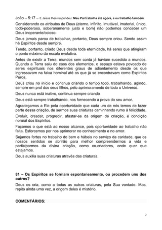 João – 5:17 – E Jesus lhes respondeu: Meu Pai trabalha até agora, e eu trabalho também.
Considerando os atributos de Deus (eterno, infinito, imutável, imaterial, único,
todo-poderoso, soberanamente justo e bom) não podemos conceber um
Deus inoperante/ocioso.
Deus jamais parou de trabalhar, portanto, Deus sempre criou. Sendo assim
há Espíritos desde sempre.
Tendo, portanto, criado Deus desde toda eternidade, há seres que atingiram
o ponto máximo da escala evolutiva.
Antes de existir a Terra, mundos sem conta já haviam sucedido a mundos.
Quando a Terra saiu do caos dos elementos, o espaço estava povoado de
seres espirituais nos diferentes graus de adiantamento desde os que
ingressavam na faixa hominal até os que já se encontravam como Espíritos
Puros.
Deus criou no início e continua criando o tempo todo, trabalhando, agindo,
sempre em prol dos seus filhos, pelo aprimoramento de todo o Universo.
Deus nunca está inativo, continua sempre criando
Deus está sempre trabalhando, nos fornecendo a prova do seu amor.
Agradeçamos a Ele pela oportunidade que cada um de nós temos de fazer
parte dessa criação, de sermos suas criaturas caminhando rumo à felicidade.
Evoluir, crescer, progredir, afastar-se da origem de criação, é condição
normal dos Espíritos.
Façamos o que está ao nosso alcance, pois oportunidade ao trabalho não
falta. Esforcemos por nos aprimorar no conhecimento e no amor.
Sejamos fortes no trabalho do bem e hábeis no serviço da caridade, que os
nossos sentidos se abrirão para melhor compreendermos a vida e
participarmos da divina criação, como co-criadores, onde quer que
estejamos.
Deus auxilia suas criaturas através das criaturas.
81 – Os Espíritos se formam espontaneamente, ou procedem uns dos
outros?
Deus os cria, como a todas as outras criaturas, pela Sua vontade. Mas,
repito ainda uma vez, a origem deles é mistério.
COMENTÁRIOS:
7
 