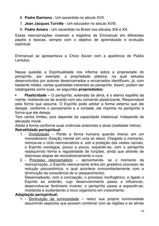 6. Padre Damiano - Um sacerdote no século XVII.
7. Jean Jacques Turville - Um educador no século XVIII.
8. Padre Amaro - Um sacerdote no Brasil nos séculos XIX e XX.
Essas reencarnações mostram a trajetória de Emmanuel em diferentes
papéis e épocas, sempre com o objetivo de aprendizado e evolução
espiritual.
Emmanuel se apresentava a Chico Xavier com a aparência de Públio
Lentulus.
Nessa questão a Espiritualidade nos informa sobre a propriedade do
perispírito, por exemplo, a propriedade plástica, na qual estudos
desenvolvidos por autores desencarnados e encarnados identificam, já, com
bastante nitidez, certas qualidades inerentes ao perispírito. Assim, podem ser
catalogadas como suas, as seguintes propriedades:
 Plasticidade – O perispírito, extensão da alma, é o eterno espelho da
mente, moldando-se de acordo com seu comando plasticizante. Responsável
pela forma que assume. O Espírito pode adotar a forma externa que ele
desejar, conforme o pensamento e a vontade, ele imprime no perispírito a
forma que ele deseja.
Tem certos limites, pois depende da capacidade intelectual. Independe da
elevação moral.
Adota a forma conforme suas vivências anteriores e atual (realidade íntima)
Retratilidade perispiritual:
1. - Ovóidização – Perde a forma humana quando imerso em um
monoideísmo (fixação mental em uma só ideia). Chegado o momento,
reinicia-se o ciclo reencarnatório e, sob a proteção das vestes carnais,
o Espírito consegue, pouco a pouco, expandir-se, com o perispírito
readquirindo forma e regularidade de funções, ainda que através de
dolorosas etapas de recondicionamento e cura.
2. - Processo reencarnatório – aproximando- se o momento da
reencarnação, o Espírito reencarnante entra em gradativo processo de
redução psicossômica, o qual acontece concomitantemente com a
diminuição da consciência de si (esquecimento).
Desencadeado, com a concepção, o processo morfogênico, e ligado o
Espírito ao embrião, cujo desenvolvimento passa a influenciar,
desenvolve-se fenômeno inverso: o perispírito passa a expandir-se,
moldando e sustentando o novo organismo em crescimento.
Adaptação perispiritual:
1. - Diminuição da luminosidade – reduz sua própria luminosidade
assumindo aspectos que possam combinar com as regiões e as almas
70
 