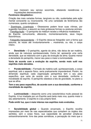 que merecem seu serviço socorrista, afastando resistências e
inquietações desnecessárias.
Fenômeno ideoplástico:
Criação das mais variadas formas, tangíveis ou não, sustentadas pela ação
mental consciente ou inconsciente. Há uma variedade de fenômenos tão
numerosos, quanto complexos.
- Zoantropia, Licantropia – Obsessores podem levar suas vítimas, por
sugestão hipnótica, a assumir as mais grotescas formas ou posturas animais.
- Transfiguração – O perispírito do médium recebe a influência modeladora
do Espírito comunicante, alterando, momentaneamente, seus traços
fisionômicos.
- Fotografia transcendente – O Espírito deixa-se fotografar com a forma que
assume, às vezes até involuntariamente -, mostrando, ou não, o corpo
inteiro.
 Densidade – O perispírito, agente da alma, não deixa de ser matéria,
ainda que de natureza quintessenciada. Como tal, apresenta uma certa
densidade, que se relaciona com o grau de evolução da alma. Quanto menor
a densidade do perispírito, menor seu peso e maior a luminosidade.
Varia de acordo com a evolução do espírito, sendo mais sutil nos
espíritos mais elevados.
 Ponderabilidade – Formado de matéria sutil, quintessenciada, o corpo
espiritual, sob o aspecto físico, seria praticamente imponderável. Porém, na
dimensão espiritual, cada organização perispirítica tem o seu peso
específico, que varia de acordo com a sua densidade, conforme a
moralidade do espírito. O perispírito obedece a leis de gravidade, no plano a
que se afina.
Tem o seu peso específico, de acordo com a sua densidade, conforme a
moralidade do espírito.
 Luminosidade – desponta como uma característica muito pessoal do
Espírito. A luz irradiada por um Espírito será tanto mais viva, quanto maior o
seu adiantamento. O espírito é o seu próprio farol.
Pode emitir luz, que é mais intensa nos espíritos mais evoluídos.
 Sensibilidade global – Quando encarnado, o Espírito recolhe
impressões por meio de vias especializadas que compõem os órgãos dos
sentidos, sem o corpo físico, sua capacidade de perceber amplia-se
extraordinariamente: livre das peias somáticas, a percepção do meio que o
71
 