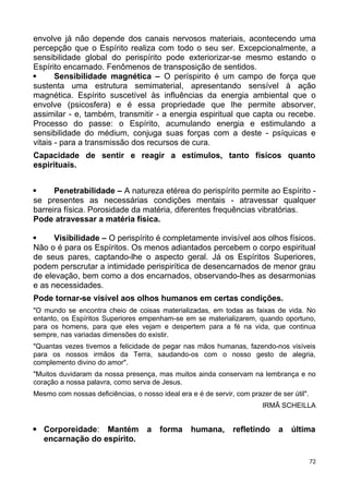 envolve já não depende dos canais nervosos materiais, acontecendo uma
percepção que o Espírito realiza com todo o seu ser. Excepcionalmente, a
sensibilidade global do perispírito pode exteriorizar-se mesmo estando o
Espírito encarnado. Fenômenos de transposição de sentidos.
 Sensibilidade magnética – O períspirito é um campo de força que
sustenta uma estrutura semimaterial, apresentando sensível à ação
magnética. Espírito suscetível às influências da energia ambiental que o
envolve (psicosfera) e é essa propriedade que lhe permite absorver,
assimilar - e, também, transmitir - a energia espiritual que capta ou recebe.
Processo do passe: o Espírito, acumulando energia e estimulando a
sensibilidade do médium, conjuga suas forças com a deste - psíquicas e
vitais - para a transmissão dos recursos de cura.
Capacidade de sentir e reagir a estímulos, tanto físicos quanto
espirituais.
 Penetrabilidade – A natureza etérea do perispírito permite ao Espírito -
se presentes as necessárias condições mentais - atravessar qualquer
barreira física. Porosidade da matéria, diferentes frequências vibratórias.
Pode atravessar a matéria física.
 Visibilidade – O perispírito é completamente invisível aos olhos físicos.
Não o é para os Espíritos. Os menos adiantados percebem o corpo espiritual
de seus pares, captando-lhe o aspecto geral. Já os Espíritos Superiores,
podem perscrutar a intimidade perispirítica de desencarnados de menor grau
de elevação, bem como a dos encarnados, observando-lhes as desarmonias
e as necessidades.
Pode tornar-se visível aos olhos humanos em certas condições.
"O mundo se encontra cheio de coisas materializadas, em todas as faixas de vida. No
entanto, os Espíritos Superiores empenham-se em se materializarem, quando oportuno,
para os homens, para que eles vejam e despertem para a fé na vida, que continua
sempre, nas variadas dimensões do existir.
"Quantas vezes tivemos a felicidade de pegar nas mãos humanas, fazendo-nos visíveis
para os nossos irmãos da Terra, saudando-os com o nosso gesto de alegria,
complemento divino do amor".
"Muitos duvidaram da nossa presença, mas muitos ainda conservam na lembrança e no
coração a nossa palavra, como serva de Jesus.
Mesmo com nossas deficiências, o nosso ideal era e é de servir, com prazer de ser útil".
IRMÃ SCHEILLA
 Corporeidade: Mantém a forma humana, refletindo a última
encarnação do espírito.
72
 