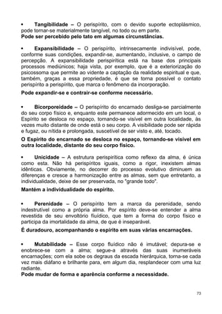  Tangibilidade – O perispírito, com o devido suporte ectoplásmico,
pode tornar-se materialmente tangível, no todo ou em parte.
Pode ser percebido pelo tato em algumas circunstâncias.
 Expansibilidade – O perispírito, intrinsecamente indivisível, pode,
conforme suas condições, expandir-se, aumentando, inclusive, o campo de
percepção. A expansibilidade perispirítica está na base dos principais
processos mediúnicos; haja vista, por exemplo, que é a exteriorização do
psicossoma que permite ao vidente a captação da realidade espiritual e que,
também, graças a essa propriedade, é que se torna possível o contato
perispírito a perispírito, que marca o fenômeno da incorporação.
Pode expandir-se e contrair-se conforme necessário.
 Bicorporeidade – O perispírito do encarnado desliga-se parcialmente
do seu corpo físico e, enquanto este permanece adormecido em um local, o
Espírito se desloca no espaço, tornando-se visível em outra localidade, às
vezes muito distante de onde está o seu corpo. A visibilidade pode ser rápida
e fugaz, ou nítida e prolongada, suscetível de ser visto e, até, tocado.
O Espírito do encarnado se desloca no espaço, tornando-se visível em
outra localidade, distante do seu corpo físico.
 Unicidade – A estrutura perispirítica como reflexo da alma, é única
como esta. Não há perispíritos iguais, como a rigor, inexistem almas
idênticas. Obviamente, no decorrer do processo evolutivo diminuem as
diferenças e cresce a harmonização entre as almas, sem que entretanto, a
individualidade, deixe de ser preservada, no "grande todo".
Mantém a individualidade do espírito.
 Perenidade – O perispírito tem a marca da perenidade, sendo
indestrutível como a própria alma. Por espírito deve-se entender a alma
revestida de seu envoltório fíuídico, que tem a forma do corpo físico e
participa da imortalidade da alma, de que é inseparável.
É duradouro, acompanhando o espírito em suas várias encarnações.
 Mutabilidade – Esse corpo fluídico não é imutável; depura-se e
enobrece-se com a alma; segue-a através das suas inumeráveis
encarnações; com ela sobe os degraus da escada hierárquica, torna-se cada
vez mais diáfano e brilhante para, em algum dia, resplandecer com uma luz
radiante.
Pode mudar de forma e aparência conforme a necessidade.
73
 