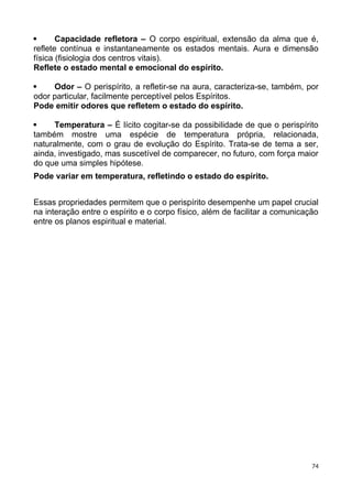  Capacidade refletora – O corpo espiritual, extensão da alma que é,
reflete contínua e instantaneamente os estados mentais. Aura e dimensão
física (fisiologia dos centros vitais).
Reflete o estado mental e emocional do espírito.
 Odor – O perispírito, a refletir-se na aura, caracteriza-se, também, por
odor particular, facilmente perceptível pelos Espíritos.
Pode emitir odores que refletem o estado do espírito.
 Temperatura – É lícito cogitar-se da possibilidade de que o perispírito
também mostre uma espécie de temperatura própria, relacionada,
naturalmente, com o grau de evolução do Espírito. Trata-se de tema a ser,
ainda, investigado, mas suscetível de comparecer, no futuro, com força maior
do que uma simples hipótese.
Pode variar em temperatura, refletindo o estado do espírito.
Essas propriedades permitem que o perispírito desempenhe um papel crucial
na interação entre o espírito e o corpo físico, além de facilitar a comunicação
entre os planos espiritual e material.
74
 