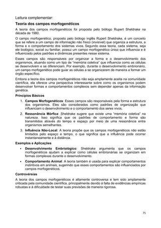 Leitura complementar:
Teoria dos campos morfogenéticos
A teoria dos campos morfogenéticos foi proposta pelo biólogo Rupert Sheldrake na
década de 1980.
O campo morfogenético, proposto pelo biólogo inglês Rupert Sheldrake, é um conceito
que se refere a um campo de informação não físico (invisível) que organiza a estrutura, a
forma e o comportamento dos sistemas vivos. Segundo essa teoria, cada sistema, seja
ele biológico, social ou familiar, possui um campo morfogenético único que influencia e é
influenciado pelos padrões e dinâmicas presentes nesse sistema.
Esses campos são responsáveis por organizar a forma e o desenvolvimento dos
organismos, atuando como um tipo de “memória coletiva” que influencia como as células
se desenvolvem e se diferenciam. Por exemplo, durante o desenvolvimento embrionário,
um campo morfogenético pode guiar as células a se organizarem de maneira a formar um
órgão específico.
Embora a teoria dos campos morfogenéticos não seja amplamente aceita na comunidade
científica, ela oferece uma perspectiva interessante sobre como os organismos podem
desenvolver formas e comportamentos complexos sem depender apenas da informação
genética.
Princípios Básicos
1. Campos Morfogenéticos: Esses campos são responsáveis pela forma e estrutura
dos organismos. Eles são considerados como padrões de organização que
influenciam o desenvolvimento e o comportamento dos seres vivos.
2. Ressonância Mórfica: Sheldrake sugere que existe uma “memória coletiva” na
natureza. Isso significa que os padrões de comportamento e forma são
transmitidos através do tempo e espaço por meio de uma ressonância entre
organismos semelhantes.
3. Influência Não-Local: A teoria propõe que os campos morfogenéticos não estão
limitados pelo espaço e tempo, o que significa que a influência pode ocorrer
instantaneamente e à distância.
Exemplos e Aplicações
 Desenvolvimento Embriológico: Sheldrake argumenta que os campos
morfogenéticos ajudam a explicar como células embrionárias se organizam em
formas complexas durante o desenvolvimento.
 Comportamento Animal: A teoria também é usada para explicar comportamentos
instintivos em animais, sugerindo que esses comportamentos são influenciados por
campos morfogenéticos.
Controvérsias
A teoria dos campos morfogenéticos é altamente controversa e tem sido amplamente
criticada pela comunidade científica, principalmente devido à falta de evidências empíricas
robustas e à dificuldade de testar suas previsões de maneira rigorosa.
75
 
