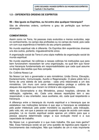1.5 – DIFERENTES ORDENS DE ESPÍRITOS
96 – São iguais os Espíritos, ou há entre eles qualquer hierarquia?
São de diferentes ordens, conforme o grau de perfeição que tenham
alcançado.
COMENTÁRIOS:
Assim como na Terra, há pessoas mais evoluídos e menos evoluídos, seja
no conhecimento, no campo das profissões ou no campo da moral, pois cada
um com sua experiência é herdeiro do seu próprio passado.
No mundo espiritual não é diferente. Os Espíritos têm experiências diversas
uns dos outros, portanto, inigualavelmente único.
A organização social da Terra é uma cópia malfeita da organização social do
mundo espiritual.
No mundo espiritual, há colônias e nessas colônias há instituições que para
bem funcionarem necessitam ter uma organização, na qual tem que haver
uma hierarquia fundamentada em responsabilidades que cada qual assume
na direção das tarefas que lhes compete.
Ex: Colônia Nosso Lar
No Nosso Lar tem o governador e seis ministérios: União Divina, Elevação,
Esclarecimento, Comunicação, Auxílio e Regeneração. O plano piloto tem a
forma de uma estrela de seis pontas - cada uma relacionada a um dos
ministérios. Um muro com cerca eletromagnética protege a colônia de
ataques dos espíritos que moram no Umbral e são organizados.
Além da Governadoria e dos Ministérios, possui hospitais, câmaras de
retificação, vigilantes, etc. Cada uma dessas repartições tem o seu
responsável, o seu orientador, seus auxiliares, etc. cada qual respeitando a
hierarquia.
A diferença entre a hierarquia do mundo espiritual e a hierarquia que se
estabelece nas instituições terrenas é que aqui a hierarquia se estabelece
pelo poder intelectual, pelo poder monetário ou aquisitivo, pela indicação,
pelo voto, etc. em que a pessoa vai ocupando cargos de acordo com essas
posições. Lá no mundo espiritual existe apenas um critério para que a
pessoa assuma determinado cargo: a sua evolução moral e a sua
capacidade de trabalho.
No Nosso Lar, o governador é o que mais trabalha. Ele que mais ganha?
Não. Essa hierarquia existe só por uma questão de logística para regular o
funcionamento das instituições. Não que trabalho de um é mais importante
76
LIVRO SEGUNDO: MUNDO ESPÍRITA OU MUNDO DOS ESPÍRITOS
Capítulo I: Dos Espíritos
 