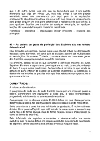 que o do outro. André Luiz nos fala do bônus-hora que é um padrão
monetário que vige em Nosso Lar, mas não chega a ser um padrão
monetário como nós conhecemos por aqui, pois lá as aquisições
praticamente são desnecessárias, mas é o fruto que cada um vai recebendo
para poder adquirir um local para estabelecer a residência da sua família. E
para qualquer Espírito que trabalhe em qualquer hierarquia, em qualquer
função, ele terá um bônus para cada hora trabalhada.
Hierarquia – disciplina – organização militar (milenar) – respeito aos
princípios
97 – As ordens ou graus de perfeição dos Espíritos são em número
determinado?
São ilimitadas em número, porque entre elas não há linhas de demarcação
traçadas como barreiras, de sorte que as divisões podem ser multiplicadas
ou restringidas livremente. Todavia, considerando-se os caracteres gerais
dos Espíritos, elas podem reduzir-se a três principais.
Na primeira, colocar-se-ão os que atingiram a perfeição máxima: os puros
Espíritos. Formam a segunda os que chegaram ao meio da escala: o desejo
do bem é o que neles predomina. Pertencerão à terceira os que ainda se
acham na parte inferior da escala: os Espíritos imperfeitos. A ignorância, o
desejo do mal e todas as paixões más que lhes retardam o progresso, eis o
que os caracteriza.
COMENTÁRIOS:
A natureza não dá saltos.
O progresso de cada ser, de cada Espírito ocorre por um processo passo a
passo, aprendendo um pouquinho a cada dia, a cada reencarnação,
progredindo infinitamente na sua ascensão espiritual.
Comparação com as classes sociais. É difícil definir em qual classe pertence
determinada pessoa. Na espiritualidade essa colocação é ainda mais difícil.
Entre uma classe e outra há uma infinidade de gradação. É muito sutil essa
divisão. Uma pessoa/Espírito que está saindo de uma classe e entrando em
outra não é de forma brusca, mas de forma natural, lenta e proporcional. (É
como as cores do arco-íris).
Pela infinidade de espíritos encarnados e desencarnados na escala
evolutiva, não há como definir em escalas absolutas determinada quantidade
de espíritos, tendo cada um a sua jornada evolutiva naquele local.
77
 
