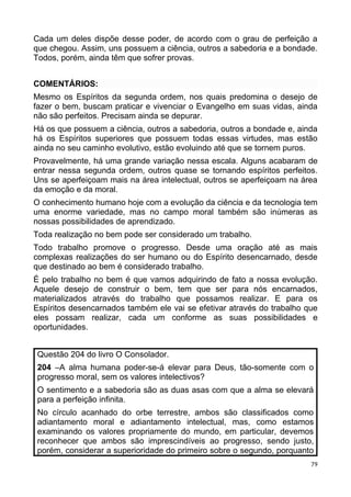 Cada um deles dispõe desse poder, de acordo com o grau de perfeição a
que chegou. Assim, uns possuem a ciência, outros a sabedoria e a bondade.
Todos, porém, ainda têm que sofrer provas.
COMENTÁRIOS:
Mesmo os Espíritos da segunda ordem, nos quais predomina o desejo de
fazer o bem, buscam praticar e vivenciar o Evangelho em suas vidas, ainda
não são perfeitos. Precisam ainda se depurar.
Há os que possuem a ciência, outros a sabedoria, outros a bondade e, ainda
há os Espíritos superiores que possuem todas essas virtudes, mas estão
ainda no seu caminho evolutivo, estão evoluindo até que se tornem puros.
Provavelmente, há uma grande variação nessa escala. Alguns acabaram de
entrar nessa segunda ordem, outros quase se tornando espíritos perfeitos.
Uns se aperfeiçoam mais na área intelectual, outros se aperfeiçoam na área
da emoção e da moral.
O conhecimento humano hoje com a evolução da ciência e da tecnologia tem
uma enorme variedade, mas no campo moral também são inúmeras as
nossas possibilidades de aprendizado.
Toda realização no bem pode ser considerado um trabalho.
Todo trabalho promove o progresso. Desde uma oração até as mais
complexas realizações do ser humano ou do Espírito desencarnado, desde
que destinado ao bem é considerado trabalho.
É pelo trabalho no bem é que vamos adquirindo de fato a nossa evolução.
Aquele desejo de construir o bem, tem que ser para nós encarnados,
materializados através do trabalho que possamos realizar. E para os
Espíritos desencarnados também ele vai se efetivar através do trabalho que
eles possam realizar, cada um conforme as suas possibilidades e
oportunidades.
Questão 204 do livro O Consolador.
204 –A alma humana poder-se-á elevar para Deus, tão-somente com o
progresso moral, sem os valores intelectivos?
O sentimento e a sabedoria são as duas asas com que a alma se elevará
para a perfeição infinita.
No círculo acanhado do orbe terrestre, ambos são classificados como
adiantamento moral e adiantamento intelectual, mas, como estamos
examinando os valores propriamente do mundo, em particular, devemos
reconhecer que ambos são imprescindíveis ao progresso, sendo justo,
porém, considerar a superioridade do primeiro sobre o segundo, porquanto
79
 