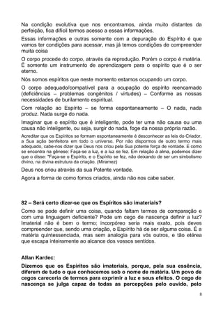 Na condição evolutiva que nos encontramos, ainda muito distantes da
perfeição, fica difícil termos acesso a essas informações.
Essas informações e outras somente com a depuração do Espírito é que
vamos ter condições para acessar, mas já temos condições de compreender
muita coisa
O corpo procede do corpo, através da reprodução. Porém o corpo é matéria.
É somente um instrumento de aprendizagem para o espírito que é o ser
eterno.
Nós somos espíritos que neste momento estamos ocupando um corpo.
O corpo adequado/compatível para a ocupação do espírito reencarnado
(deficiências – problemas congênitos / virtudes) – Conforme as nossas
necessidades de burilamento espiritual.
Com relação ao Espírito – se forma espontaneamente – O nada, nada
produz. Nada surge do nada.
Imaginar que o espírito que é inteligente, pode ter uma não causa ou uma
causa não inteligente, ou seja, surgir do nada, foge da nossa própria razão.
Acreditar que os Espíritos se formam espontaneamente é desconhecer as leis do Criador,
a Sua ação benfeitora em todo o universo. Por não dispormos de outro termo mais
adequado, cabe-nos dizer que Deus nos criou pela Sua potente força de vontade. E como
se encontra na gênese: Faça-se a luz, e a luz se fez. Em relação à alma, podemos dizer
que o disse: "Faça-se o Espírito, e o Espírito se fez, não deixando de ser um simbolismo
divino, na divina estrutura da criação. (Miramez)
Deus nos criou através da sua Potente vontade.
Agora a forma de como fomos criados, ainda não nos cabe saber.
82 – Será certo dizer-se que os Espíritos são imateriais?
Como se pode definir uma coisa, quando faltam termos de comparação e
com uma linguagem deficiente? Pode um cego de nascença definir a luz?
Imaterial não é bem o termo; incorpóreo seria mais exato, pois deves
compreender que, sendo uma criação, o Espírito há de ser alguma coisa. É a
matéria quintessenciada, mas sem analogia para vós outros, e tão etérea
que escapa inteiramente ao alcance dos vossos sentidos.
Allan Kardec:
Dizemos que os Espíritos são imateriais, porque, pela sua essência,
diferem de tudo o que conhecemos sob o nome de matéria. Um povo de
cegos careceria de termos para exprimir a luz e seus efeitos. O cego de
nascença se julga capaz de todas as percepções pelo ouvido, pelo
8
 
