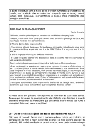 a parte intelectual sem a moral pode oferecer numerosas perspectivas de
queda, na repetição das experiências, enquanto que o avanço moral
jamais será excessivo, representando o núcleo mais importante das
energias evolutivas.
DUAS ASAS DA EDUCAÇÃO ESPÍRITA
Geziel Andrade
Certa vez, um discípulo chegou na presença de seu Mestre e lhe perguntou:
- Mestre, o que devo fazer para que a minha alma alcance a presença de Deus, tão
logo haja a morte do meu corpo material?
O Mestre, de imediato, respondeu-lhe:
- Você precisa adquirir duas asas. Serão elas que conduzirão naturalmente a sua alma
à presença de Deus. A primeira asa é a da SABEDORIA. E a segunda asa é a do
AMOR.
E ante à surpresa do discípulo, o Mestre continuou:
- Se você conquistar apenas uma dessas duas asas, a sua alma não conseguirá alçar o
voo que pretende realizar.
Como o discípulo permanecesse com um olhar indignado, o Mestre continuou:
- Para você adquirir a asa do amor, você precisa colocar a bondade e a fraternidade no
seu coração e passar a prestar serviço útil e desinteressado aos semelhantes. Para
você conquistar a asa da sabedoria, você precisa da autoeducação, da acumulação de
experiências e da busca de conhecimentos elevados. Somente assim, durante a sua
vida material, a sua inteligência será bem empregada; e o seu saber será aplicado com
bons sentimentos e nobreza moral. Então, o Todo-poderoso terá grande satisfação em
receber a sua alma, quando ela deixar a vida terrena.
O discípulo, surpreendido com o que ouvira, afastou-se de cabeça baixa, revelando
claramente que estava consciente de que tinha grande desafio a vencer.
As duas asas: um pássaro não alça voo se não tiver as duas asas sadias.
Temos que ter a asa do conhecimento, do intelecto, mas também a asa do
equilíbrio emocional, da moral para que possamos alçar o nosso voo rumo à
evolução intelectual, moral e espiritual.
99 – Os da terceira categoria são todos essencialmente maus?
Não; uns há que não fazem nem o mal nem o bem; outros, ao contrário, se
comprazem no mal e ficam satisfeitos quando se lhes depara ocasião de
praticá-lo. Há também os levianos ou estouvados, mais perturbadores do que
80
 