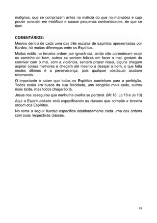malignos, que se comprazem antes na malícia do que na malvadez e cujo
prazer consiste em mistificar e causar pequenas contrariedades, de que se
riem.
COMENTÁRIOS:
Mesmo dentro de cada uma das três escalas de Espíritos apresentadas por
Kardec, há muitas diferenças entre os Espíritos.
Muitos estão na terceira ordem por ignorância, ainda não aprenderam estar
no caminho do bem, outros se sentem felizes em fazer o mal, gostam de
conviver com o mal, com a violência, sentem prazer nisso, alguns chegam
aspirar coisas melhores e chegam até mesmo a desejar o bem, o que falta
nestes últimos é a perseverança, pois qualquer obstáculo acabam
retornando.
O importante é saber que todos os Espíritos caminham para a perfeição.
Todos estão em busca da sua felicidade, uns atingirão mais cedo, outros
mais tarde, mas todos chegarão lá.
Jesus nos assegurou que nenhuma ovelha se perderá. (Mt 18, Lc 15 e Jo 10)
Aqui a Espiritualidade está especificando as classes que compõe a terceira
ordem dos Espíritos.
No tema a seguir Kardec especifica detalhadamente cada uma das ordens
com suas respectivas classes.
81
 