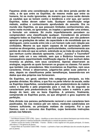 Façamos ainda uma consideração que se não deve jamais perder de
vista, a de que entre os Espíritos, do mesmo modo que entre os
homens, há os muito ignorantes, de maneira que nunca serão demais
as cautelas que se tomem contra a tendência a crer que, por serem
Espíritos, todos devam saber tudo. Qualquer classificação exige
método, análise e conhecimento aprofundado do assunto. Ora no
mundo dos Espíritos, os que possuem limitados conhecimentos são,
como neste mundo, os ignorantes, os inaptos a apreender uma síntese,
a formular um sistema. Só muito imperfeitamente percebem ou
compreendem uma classificação qualquer. Consideram da primeira
categoria todos os Espíritos que lhes são superiores, por não poderem
apreciar as gradações de saber, de capacidade e de moralidade que os
distinguem, como sucede entre nós a um homem rude com relação aos
civilizados. Mesmo os que sejam capazes de tal apreciação podem
mostrar-se divergentes, quanto às particularidades, conformemente aos
pontos de vista em que se achem, sobretudo se se trata de uma divisão,
que nenhum cunho absoluto apresente. Lineu7
, Jussieu8
e Tournefort9
tiveram cada um o seu método, sem que a Botânica houvesse em
consequência experimentado modificação alguma. É que nenhum deles
inventou as plantas, nem seus caracteres. Apenas observaram as
analogias, segundo as quais formaram os grupos ou classes. Foi assim
que também nós procedemos. Não inventamos os Espíritos, nem seus
caracteres. Vimos e observamos, julgamo-los pelas suas palavras e
atos, depois os classificamos pelas semelhanças, baseando-nos em
dados que eles próprios nos forneceram.
Os Espíritos, em geral, admitem três categorias principais, ou três
grandes divisões. Na última, a que fica na parte inferior da escala, estão
os Espíritos imperfeitos, caracterizados pela predominância da matéria
sobre o Espírito e pela propensão para o mal. Os da segunda se
caracterizam pela predominância do Espírito sobre a matéria e pelo
desejo do bem: são os bons Espíritos. A primeira, finalmente,
compreende os Espíritos puros, os que atingiram o grau supremo da
perfeição.
Esta divisão nos pareceu perfeitamente racional e com caracteres bem
positivados. Só nos restava pôr em relevo, mediante subdivisões em
número suficiente, os principais matizes do conjunto. Foi o que
fizemos, com o concurso dos Espíritos, cujas benévolas instruções
jamais nos faltaram.
7
- Carl Nilsson Linnæus (1707-1778) – Sueco – classificou os seres vivos em um sistema hierárquico que incluía reinos,
classes, ordens, gêneros e espécies facilitando a identificação e o estudo das plantas e animais.
8
- Antoine Laurent de Jussieu (1748-1836) – Francês – Dividiu o reino vegetal em três grupos principais, 15 classes,
100 ordens e 1.754 gêneros de plantas.
9
- Joseph Pitton de Tournefort (1656-1708) – Francês – o primeiro a fazer uma definição clara do conceito de gênero
para as plantas.
83
 