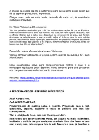 A análise da escala espírita é justamente para que a gente possa saber que
há os espíritos puros, bons, imperfeitos.
Chegar mais cedo ou mais tarde, depende de cada um. A caminhada
evolutiva é individual.
Em “Obras Póstumas”, p.269, estudamos:
“Um dos primeiros resultados que colhi das minhas observações foi que os Espíritos,
nada mais sendo do que a alma dos homens, não possuíam nem a plena sabedoria, nem
a ciência integral; que o saber que dispunham se circunscrevia ao grau, que haviam
alcançado, de adiantamento, e que a opinião deles só tinha o valor de uma opinião
pessoal. Reconhecida desde o princípio, esta verdade, me preservou do grave escolho de
crer na infalibilidade dos Espíritos e me impediu de formular teorias prematuras, tendo por
base o que fora dito por alguns deles”.
Essas três ordens são desdobradas em 10 classes.
Vamos começar abordando a terceira ordem, através da questão 101, com
Allan Kardec.
Essa classificação serve para compreendermos melhor o nível e a
mensagem repassada pelos Espíritos, como também, para que possamos
nos compreendermos melhor enquanto encarnados.
Resumo: https://correio.news/reflexoes/escala-espirita-um-guia-preciso-para-
as-relacoes-com-os-espiritos
A TERCEIRA ORDEM - ESPÍRITOS IMPERFEITOS
Allan Kardec: 101.
CARACTERES GERAIS.
Predominância da matéria sobre o Espírito. Propensão para o mal.
Ignorância, orgulho, egoísmo e todas as paixões que lhes são
consequentes.
Têm a intuição de Deus, mas não O compreendem.
Nem todos são essencialmente maus. Em alguns há mais leviandade,
irreflexão e malícia do que verdadeira maldade. Uns não fazem o bem
nem o mal; mas, pelo simples fato de não fazerem o bem, já denotam a
85
 