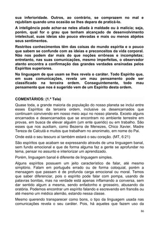 sua inferioridade. Outros, ao contrário, se comprazem no mal e
rejubilam quando uma ocasião se lhes depara de praticá-lo.
A inteligência pode achar-se neles aliada à maldade ou à malícia; seja,
porém, qual for o grau que tenham alcançado de desenvolvimento
intelectual, suas ideias são pouco elevadas e mais ou menos abjetos
seus sentimentos.
Restritos conhecimentos têm das coisas do mundo espírita e o pouco
que sabem se confunde com as ideias e preconceitos da vida corporal.
Não nos podem dar mais do que noções errôneas e incompletas;
entretanto, nas suas comunicações, mesmo imperfeitas, o observador
atento encontra a confirmação das grandes verdades ensinadas pelos
Espíritos superiores.
Na linguagem de que usam se lhes revela o caráter. Todo Espírito que,
em suas comunicações, revela um mau pensamento pode ser
classificado na terceira ordem. Conseguintemente, todo mau
pensamento que nos é sugerido vem de um Espírito desta ordem.
COMENTÁRIOS: (1.ª Tela)
Quase toda, a grande maioria da população do nosso planeta se inclui entre
esses Espíritos da terceira ordem, inclusive os desencarnados que
continuam convivendo em nosso meio aqui no nosso planeta. Exceto alguns
encarnados e desencarnados que se encontram no ambiente terrestre em
provas, em busca de elevar alguém (um ente querido) ou em trabalho. São
esses que nos auxiliam, como Bezerra de Menezes, Chico Xavier, Madre
Tereza de Calcutá e muitos que trabalham no anonimato, em nome do Pai.
Onde está o seu tesouro aí também estará o seu coração. (MT, 6:21)
São espíritos que acabam se expressando através de uma linguagem banal,
sem fundo emocional e que de forma alguma faz a gente se aprofundar no
tema, pensar no assunto e interiorizar um aprendizado.
Porém, linguagem banal é diferente de linguagem simples.
Alguns espíritos possuem um jeito característico de falar, até mesmo
simplório. Falam em português errado ou de forma coloquial, porém a
mensagem que passam é de profunda carga emocional ou moral. Temos
que saber diferenciar, pois o espírito pode falar com pompa, usando de
palavras bonitas, mas na verdade está apenas inflamando a conversa, sem
dar sentido algum a mesma, sendo enfadonho e grosseiro, abusando da
oratória. Podemos encontrar um espírito falando e escrevendo em francês ou
até mesmo um médico alemão, estando nessa classe.
Mesmo querendo transparecer como bons, o tipo da linguagem usada nas
comunicações revela o seu caráter. Pois, há aqueles que fazem uso da
86
 