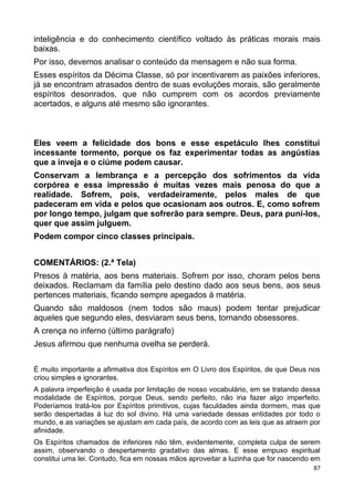 inteligência e do conhecimento científico voltado às práticas morais mais
baixas.
Por isso, devemos analisar o conteúdo da mensagem e não sua forma.
Esses espíritos da Décima Classe, só por incentivarem as paixões inferiores,
já se encontram atrasados dentro de suas evoluções morais, são geralmente
espíritos desonrados, que não cumprem com os acordos previamente
acertados, e alguns até mesmo são ignorantes.
Eles veem a felicidade dos bons e esse espetáculo lhes constitui
incessante tormento, porque os faz experimentar todas as angústias
que a inveja e o ciúme podem causar.
Conservam a lembrança e a percepção dos sofrimentos da vida
corpórea e essa impressão é muitas vezes mais penosa do que a
realidade. Sofrem, pois, verdadeiramente, pelos males de que
padeceram em vida e pelos que ocasionam aos outros. E, como sofrem
por longo tempo, julgam que sofrerão para sempre. Deus, para puni-los,
quer que assim julguem.
Podem compor cinco classes principais.
COMENTÁRIOS: (2.ª Tela)
Presos à matéria, aos bens materiais. Sofrem por isso, choram pelos bens
deixados. Reclamam da família pelo destino dado aos seus bens, aos seus
pertences materiais, ficando sempre apegados à matéria.
Quando são maldosos (nem todos são maus) podem tentar prejudicar
aqueles que segundo eles, desviaram seus bens, tornando obsessores.
A crença no inferno (último parágrafo)
Jesus afirmou que nenhuma ovelha se perderá.
É muito importante a afirmativa dos Espíritos em O Livro dos Espíritos, de que Deus nos
criou simples e ignorantes.
A palavra imperfeição é usada por limitação de nosso vocabulário, em se tratando dessa
modalidade de Espíritos, porque Deus, sendo perfeito, não iria fazer algo imperfeito.
Poderíamos tratá-los por Espíritos primitivos, cujas faculdades ainda dormem, mas que
serão despertadas à luz do sol divino. Há uma variedade dessas entidades por todo o
mundo, e as variações se ajustam em cada país, de acordo com as leis que as atraem por
afinidade.
Os Espíritos chamados de inferiores não têm, evidentemente, completa culpa de serem
assim, observando o despertamento gradativo das almas. E esse empuxo espiritual
constitui uma lei. Contudo, fica em nossas mãos aproveitar a luzinha que for nascendo em
87
 