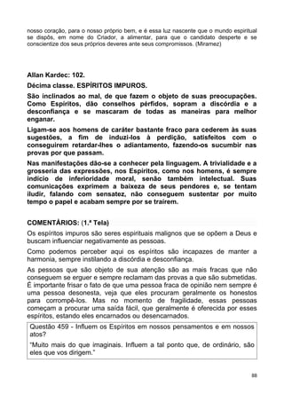 nosso coração, para o nosso próprio bem, e é essa luz nascente que o mundo espiritual
se dispôs, em nome do Criador, a alimentar, para que o candidato desperte e se
conscientize dos seus próprios deveres ante seus compromissos. (Miramez)
Allan Kardec: 102.
Décima classe. ESPÍRITOS IMPUROS.
São inclinados ao mal, de que fazem o objeto de suas preocupações.
Como Espíritos, dão conselhos pérfidos, sopram a discórdia e a
desconfiança e se mascaram de todas as maneiras para melhor
enganar.
Ligam-se aos homens de caráter bastante fraco para cederem às suas
sugestões, a fim de induzi-los à perdição, satisfeitos com o
conseguirem retardar-lhes o adiantamento, fazendo-os sucumbir nas
provas por que passam.
Nas manifestações dão-se a conhecer pela linguagem. A trivialidade e a
grosseria das expressões, nos Espíritos, como nos homens, é sempre
indício de inferioridade moral, senão também intelectual. Suas
comunicações exprimem a baixeza de seus pendores e, se tentam
iludir, falando com sensatez, não conseguem sustentar por muito
tempo o papel e acabam sempre por se traírem.
COMENTÁRIOS: (1.ª Tela)
Os espíritos impuros são seres espirituais malignos que se opõem a Deus e
buscam influenciar negativamente as pessoas.
Como podemos perceber aqui os espíritos são incapazes de manter a
harmonia, sempre instilando a discórdia e desconfiança.
As pessoas que são objeto de sua atenção são as mais fracas que não
conseguem se erguer e sempre reclamam das provas a que são submetidas.
É importante frisar o fato de que uma pessoa fraca de opinião nem sempre é
uma pessoa desonesta, veja que eles procuram geralmente os honestos
para corrompê-los. Mas no momento de fragilidade, essas pessoas
começam a procurar uma saída fácil, que geralmente é oferecida por esses
espíritos, estando eles encarnados ou desencarnados.
Questão 459 - Influem os Espíritos em nossos pensamentos e em nossos
atos?
“Muito mais do que imaginais. Influem a tal ponto que, de ordinário, são
eles que vos dirigem.”
88
 