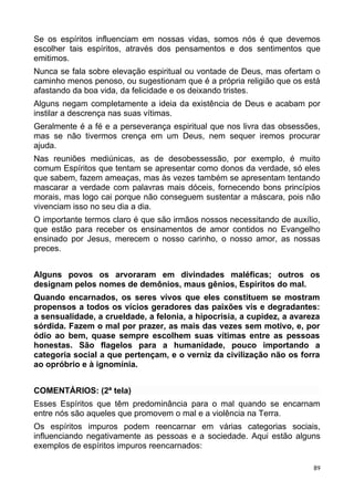 Se os espíritos influenciam em nossas vidas, somos nós é que devemos
escolher tais espíritos, através dos pensamentos e dos sentimentos que
emitimos.
Nunca se fala sobre elevação espiritual ou vontade de Deus, mas ofertam o
caminho menos penoso, ou sugestionam que é a própria religião que os está
afastando da boa vida, da felicidade e os deixando tristes.
Alguns negam completamente a ideia da existência de Deus e acabam por
instilar a descrença nas suas vítimas.
Geralmente é a fé e a perseverança espiritual que nos livra das obsessões,
mas se não tivermos crença em um Deus, nem sequer iremos procurar
ajuda.
Nas reuniões mediúnicas, as de desobessessão, por exemplo, é muito
comum Espíritos que tentam se apresentar como donos da verdade, só eles
que sabem, fazem ameaças, mas às vezes também se apresentam tentando
mascarar a verdade com palavras mais dóceis, fornecendo bons princípios
morais, mas logo cai porque não conseguem sustentar a máscara, pois não
vivenciam isso no seu dia a dia.
O importante termos claro é que são irmãos nossos necessitando de auxílio,
que estão para receber os ensinamentos de amor contidos no Evangelho
ensinado por Jesus, merecem o nosso carinho, o nosso amor, as nossas
preces.
Alguns povos os arvoraram em divindades maléficas; outros os
designam pelos nomes de demônios, maus gênios, Espíritos do mal.
Quando encarnados, os seres vivos que eles constituem se mostram
propensos a todos os vícios geradores das paixões vis e degradantes:
a sensualidade, a crueldade, a felonia, a hipocrisia, a cupidez, a avareza
sórdida. Fazem o mal por prazer, as mais das vezes sem motivo, e, por
ódio ao bem, quase sempre escolhem suas vítimas entre as pessoas
honestas. São flagelos para a humanidade, pouco importando a
categoria social a que pertençam, e o verniz da civilização não os forra
ao opróbrio e à ignomínia.
COMENTÁRIOS: (2ª tela)
Esses Espíritos que têm predominância para o mal quando se encarnam
entre nós são aqueles que promovem o mal e a violência na Terra.
Os espíritos impuros podem reencarnar em várias categorias sociais,
influenciando negativamente as pessoas e a sociedade. Aqui estão alguns
exemplos de espíritos impuros reencarnados:
89
 